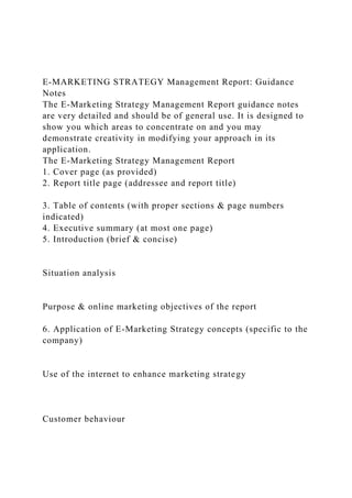 E-MARKETING STRATEGY Management Report: Guidance
Notes
The E-Marketing Strategy Management Report guidance notes
are very detailed and should be of general use. It is designed to
show you which areas to concentrate on and you may
demonstrate creativity in modifying your approach in its
application.
The E-Marketing Strategy Management Report
1. Cover page (as provided)
2. Report title page (addressee and report title)
3. Table of contents (with proper sections & page numbers
indicated)
4. Executive summary (at most one page)
5. Introduction (brief & concise)
Situation analysis
Purpose & online marketing objectives of the report
6. Application of E-Marketing Strategy concepts (specific to the
company)
Use of the internet to enhance marketing strategy
Customer behaviour
 