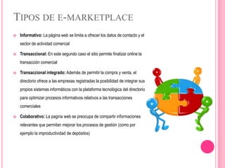 TIPOS DE E-MARKETPLACE
 Informativo: La página web se limita a ofrecer los datos de contacto y el
sector de actividad comercial
 Transaccional: En este segundo caso el sitio permite finalizar online la
transacción comercial
 Transaccional integrado: Además de permitir la compra y venta, el
directorio ofrece a las empresas registradas la posibilidad de integrar sus
propios sistemas informáticos con la plataforma tecnológica del directorio
para optimizar procesos informativos relativos a las transacciones
comerciales
 Colaborativo: La pagina web se preocupa de compartir informaciones
relevantes que permitan mejorar los procesos de gestión (como por
ejemplo la improductividad de depósitos)
 