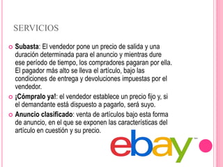SERVICIOS
 Subasta: El vendedor pone un precio de salida y una
duración determinada para el anuncio y mientras dure
ese período de tiempo, los compradores pagaran por ella.
El pagador más alto se lleva el artículo, bajo las
condiciones de entrega y devoluciones impuestas por el
vendedor.
 ¡Cómpralo ya!: el vendedor establece un precio fijo y, si
el demandante está dispuesto a pagarlo, será suyo.
 Anuncio clasificado: venta de artículos bajo esta forma
de anuncio, en el que se exponen las características del
artículo en cuestión y su precio.
 