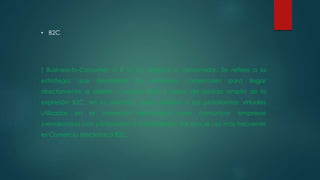 • B2C
( Business-to-Consumer o B to C) negocio a consumidor. Se refiere a la
estrategia que desarrollan las empresas comerciales para llegar
directamente al cliente o usuario final. A pesar del sentido amplio de la
expresión B2C, en la práctica, suele referirse a las plataformas virtuales
utilizadas en el comercio electrónico para comunicar empresas
(vendedoras) con particulares (compradores). Por eso, el uso más frecuente
es Comercio electrónico B2C.
 