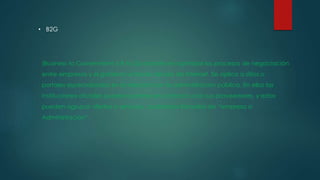 • B2G
(Business to Government o B to G) consiste en optimizar los procesos de negociación
entre empresas y el gobierno a través del uso de Internet. Se aplica a sitios o
portales especializados en la relación con la administración pública. En ellos las
instituciones oficiales pueden ponerse en contacto con sus proveedores, y estos
pueden agrupar ofertas o servicios , podríamos llamarlos de “empresa a
Administración”.
 