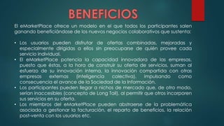 El eMarketPlace ofrece un modelo en el que todos los participantes salen
ganando beneficiándose de los nuevos negocios colaborativos que sustenta:
• Los usuarios pueden disfrutar de ofertas combinadas, mejoradas y
especialmente dirigidas a ellos sin preocuparse de quién provee cada
servicio individual.
• El eMarketPlace potencia la capacidad innovadora de las empresas,
puesto que éstas, a la hora de construir su oferta de servicios, suman al
esfuerzo de su innovación interna, la innovación compartida con otras
empresas externas (inteligencia colectiva), impulsando como
consecuencia el avance de la Sociedad de la Información.
• Los participantes pueden llegar a nichos de mercado que, de otro modo,
serían inaccesibles (concepto de Long Tail), al permitir que otros incorporen
sus servicios en su oferta.
• Los miembros del eMarketPlace pueden abstraerse de la problemática
asociada a gestionar la facturación, el reparto de beneficios, la relación
post-venta con los usuarios etc.
 