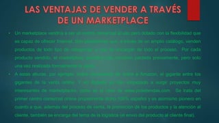 • Un marketplace vendría a ser un centro comercial al uso pero dotado con la flexibilidad que
es capaz de ofrecer Internet. Son plataformas que, a través de un amplio catálogo, venden
productos de todo tipo de categorías, y que se encargan de todo el proceso. Por cada
producto vendido, el marketplace percibirá una comisión pactada previamente, pero solo
una vez realizada formalmente la venta.
• A estas alturas, por ejemplo, todos conocemos de sobra a Amazon, el gigante entre los
gigantes de la venta online. Y en España ya han empezado a surgir proyectos muy
interesantes de marketplaces, como es el caso de www.yodetiendas.com. Se trata del
primer centro comercial online propiamente dicho 100% español y es asimismo pionero en
cuanto a que, además del proceso de venta, la promoción de los productos y la atención al
cliente, también se encarga del tema de la logística (el envío del producto al cliente final).
 