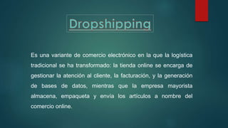 Es una variante de comercio electrónico en la que la logística
tradicional se ha transformado: la tienda online se encarga de
gestionar la atención al cliente, la facturación, y la generación
de bases de datos, mientras que la empresa mayorista
almacena, empaqueta y envía los artículos a nombre del
comercio online.
 
