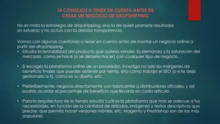 10 CONSEJOS A TENER EN CUENTA ANTES DE
CREAR UN NEGOCIO DE DROPSHIPPING
No es mala la estrategia de dropshipping, sino la de quien promete resultados
sin esfuerzo y no actúa con la debida transparencia.
Vamos con algunas cuestiones a tener en cuenta antes de montar un negocio online a
partir del dropshipping.
• Estudia la rentabilidad del producto que quieres vender, la demanda y la saturación del
mercado, como se hace (o se debería hacer) con cualquier tipo de negocio.
• Si escoges la plataforma online de un proveedor, investiga no solo los márgenes de
beneficio finales que puedes obtener por venta, sino cómo trabaja el SEO (o si te deja
gestionarlo a ti), cómo es su diseño, etc.
• Preferiblemente, negocia directamente con fabricantes o distribuidores oficiales, y así
podrás acordar el porcentaje de beneficio que llevarás en cada artículo.
• Para la arquitectura de la tienda estudia cuál es la plataforma que más se adecue a tus
necesidades, en función de la cantidad de artículos, imágenes y textos descriptivos que
precise, que permita hacer versiones móviles, etc. Magento y Prestashop son de las más
populares.
 