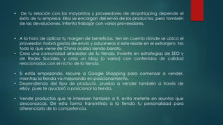 • De tu relación con los mayoristas y proveedores de dropshipping depende el
éxito de tu empresa. Ellos se encargan del envío de los productos, pero también
de las devoluciones. Intenta trabajar con varios proveedores.
• A la hora de aplicar tu margen de beneficios, ten en cuenta dónde se ubica el
proveedor: habrá gastos de envío y aduaneros si este reside en el extranjero. No
todo lo que viene de China acaba siendo barato.
• Crea una comunidad alrededor de tu tienda. Invierte en estrategias de SEO y
de Redes Sociales, y crea un blog (o varios) con contenidos de calidad
relacionados con el nicho de la tienda.
• Si estás empezando, recurre a Google Shopping para comenzar a vender,
mientras la tienda va mejorando en posicionamiento.
• Dependiendo del tipo de producto, prueba a vender también a través de
eBay, pues te ayudará a posicionar la tienda.
• Vende productos que te interesen también a ti, evita meterte en asuntos que
desconozcas. De esta forma transmitirás a la tienda tu personalidad para
diferenciarla de la competencia.
 