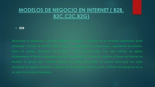 MODELOS DE NEGOCIO EN INTERNET ( B2B,
B2C,C2C,B2G)
• B2B
(Busissnes to Busissnes o B-to-B) Negocio a negocio. Consiste en el comercio electrónico entre
empresas a través de Internet. Esto incluye la presentación de propuestas, negociación de precios,
cierre de ventas, despacho de pedidos y otras transacciones. Con este método se agiliza
notablemente el tiempo empleado para esta contratación, ya que los pedidos a través de Internet se
tramitan en tiempo real. También abarata los costos del pedido, se pueden comunicar con otras
empresas de lugares distantes, e incluso de otros países; por otra parte, el ahorro de tiempo es en sí
un valor económico importante.
 