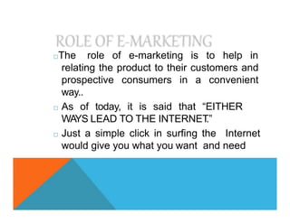 □The role of e-marketing is to help in
relating the product to their customers and
prospective consumers in a convenient
way..
□ As of today, it is said that “EITHER
WAYS LEAD TO THE INTERNET
.”
□ Just a simple click in surfing the Internet
would give you what you want and need
 
