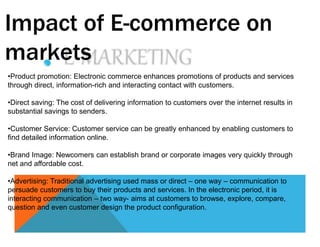 Impact of E-commerce on
markets
•Product promotion: Electronic commerce enhances promotions of products and services
through direct, information-rich and interacting contact with customers.
•Direct saving: The cost of delivering information to customers over the internet results in
substantial savings to senders.
•Customer Service: Customer service can be greatly enhanced by enabling customers to
find detailed information online.
•Brand Image: Newcomers can establish brand or corporate images very quickly through
net and affordable cost.
•Advertising: Traditional advertising used mass or direct – one way – communication to
persuade customers to buy their products and services. In the electronic period, it is
interacting communication – two way- aims at customers to browse, explore, compare,
question and even customer design the product configuration.
 
