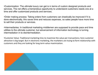 •Customization: The ultimate luxury can get is in terms of custom designed products and
services. The net offers a tremendous opportunity to understand customers needs one at a
time and offer customized products and services.
•Order making process: Taking orders from customers can drastically be improved if it is
done electronically, this saves time and reduces expenses, so sales people have more time
to sell their products or services.
•Intermediaries: In traditional marketing middlemen are supposed to provide pace and time
utilities to the ultimate customer, but advancement of information technology is turning
intermediation in to disintermediation.
•Customer Value: Traditional marketing tries to maximize the value per transactions; here customer
attraction is big target. But in electronic marketing, the marketers are trying to form relationship with
customers and they are looking for long term value maximization.
 