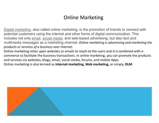 Digital marketing, also called online marketing, is the promotion of brands to connect with
potential customers using the internet and other forms of digital communication. This
includes not only email, social media, and web-based advertising, but also text and
multimedia messages as a marketing channel. Online marketing is advertising and marketing the
products or services of a business over Internet.
Online marketing relies upon websites or emails to reach to the users and it is combined with e-
commerce to facilitate the business transactions. In online marketing, you can promote the products
and services via websites, blogs, email, social media, forums, and mobile Apps.
Online marketing is also termed as Internet marketing, Web marketing, or simply, OLM
Online Marketing
 
