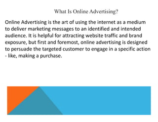 What Is Online Advertising?
Online Advertising is the art of using the internet as a medium
to deliver marketing messages to an identified and intended
audience. It is helpful for attracting website traffic and brand
exposure, but first and foremost, online advertising is designed
to persuade the targeted customer to engage in a specific action
- like, making a purchase.
 