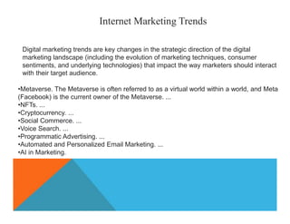 Internet Marketing Trends
Digital marketing trends are key changes in the strategic direction of the digital
marketing landscape (including the evolution of marketing techniques, consumer
sentiments, and underlying technologies) that impact the way marketers should interact
with their target audience.
•Metaverse. The Metaverse is often referred to as a virtual world within a world, and Meta
(Facebook) is the current owner of the Metaverse. ...
•NFTs. ...
•Cryptocurrency. ...
•Social Commerce. ...
•Voice Search. ...
•Programmatic Advertising. ...
•Automated and Personalized Email Marketing. ...
•AI in Marketing.
 