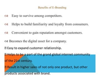 Benefits of E-Branding
 Easy to survive among competitors.
 Helps to build familiarity and loyalty from consumers.
 Convenient to gain reputation amongst customers.
 Becomes the digital asset for a company.
Easy to expand customer relationship.
Helps to be a part of the grand global internet community
of the 21st century.
Result in higher sales of not only one product, but other
products associated with brand.
 