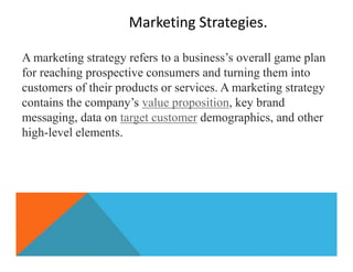 Marketing Strategies.
A marketing strategy refers to a business’s overall game plan
for reaching prospective consumers and turning them into
customers of their products or services. A marketing strategy
contains the company’s value proposition, key brand
messaging, data on target customer demographics, and other
high-level elements.
 