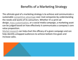 Benefits of a Marketing Strategy
The ultimate goal of a marketing strategy is to achieve and communicate a
sustainable competitive advantage over rival companies by understanding
the needs and wants of its consumers. Whether it’s a print ad
design, mass customization, or a social media campaign, a marketing asset
can be judged based on how effectively it communicates a company’s core
value proposition.
Market research can help chart the efficacy of a given campaign and can
help identify untapped audiences to achieve bottom-line goals and
increase sales.
 
