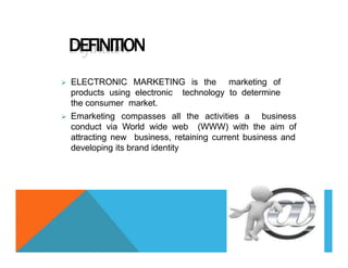 DEFINITION
 ELECTRONIC MARKETING is the marketing of
technology to determine
products using electronic
the consumer market.
 Emarketing compasses all the activities a business
conduct via World wide web (WWW) with the aim of
attracting new business, retaining current business and
developing its brand identity
 