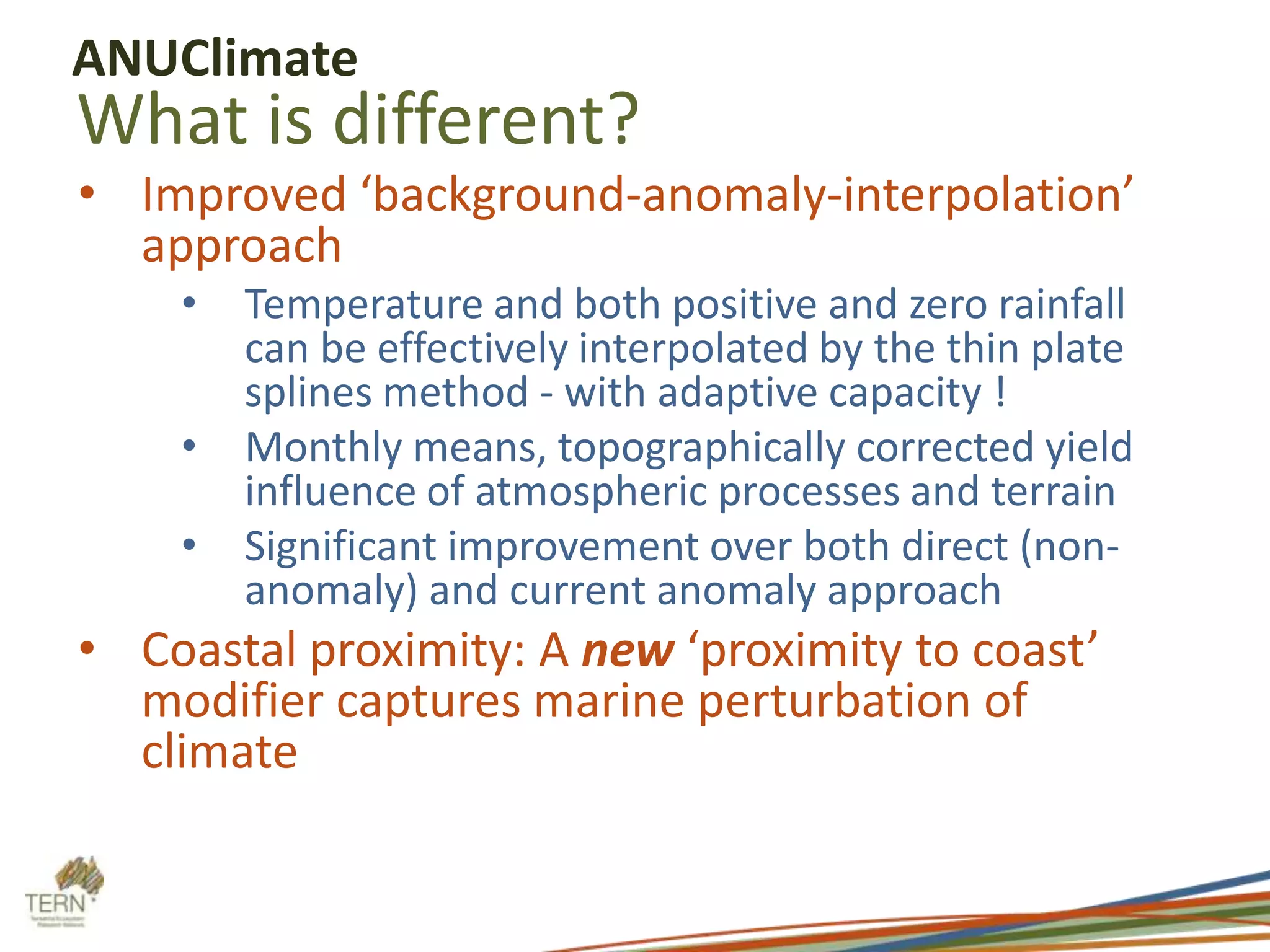 ANUClimate

What is different?

• Improved ‘background-anomaly-interpolation’
approach
•

•
•

Temperature and both positive and zero rainfall
can be effectively interpolated by the thin plate
splines method - with adaptive capacity !
Monthly means, topographically corrected yield
influence of atmospheric processes and terrain
Significant improvement over both direct (nonanomaly) and current anomaly approach

• Coastal proximity: A new ‘proximity to coast’
modifier captures marine perturbation of
climate

 
