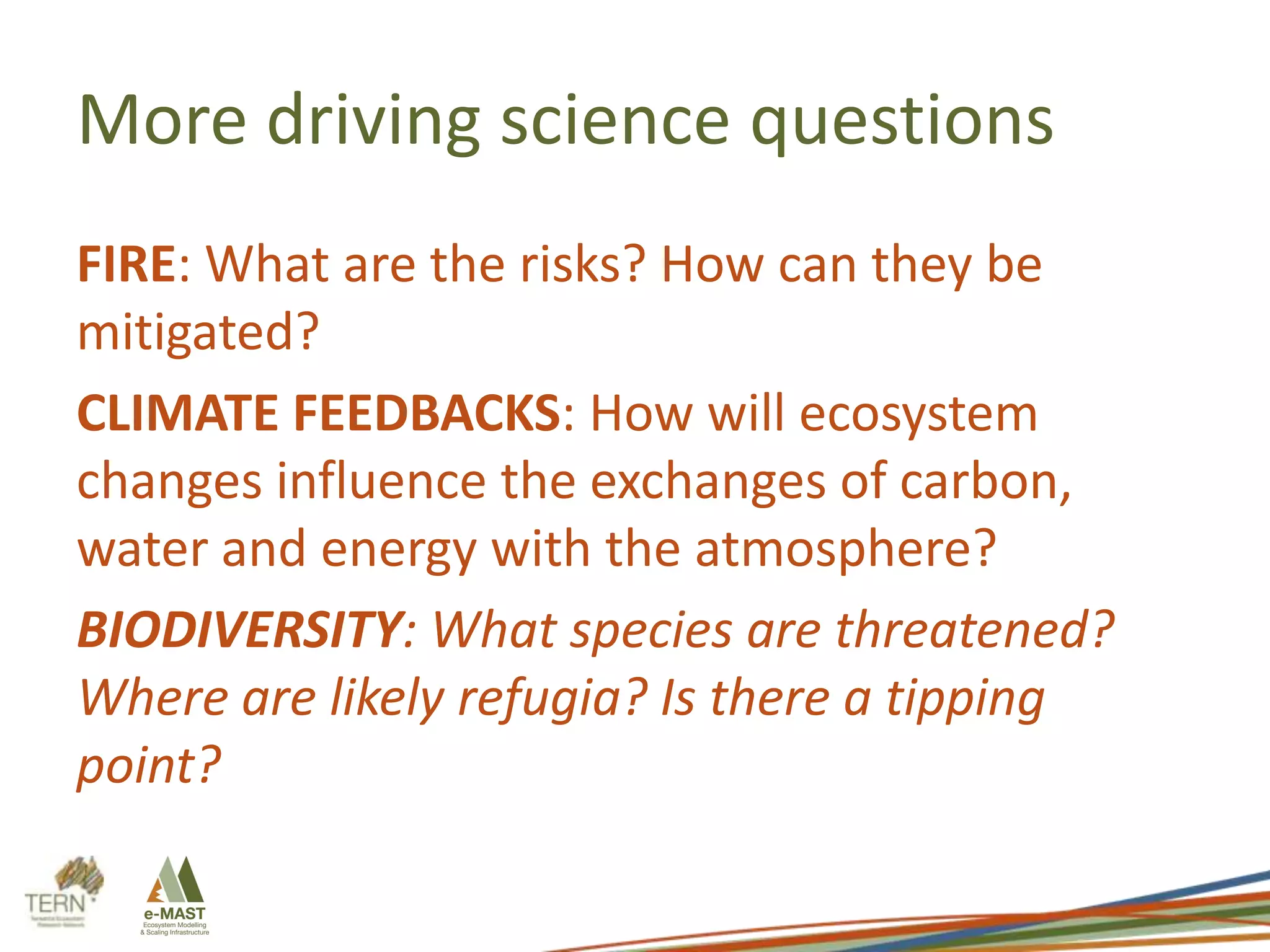 More driving science questions
FIRE: What are the risks? How can they be
mitigated?
CLIMATE FEEDBACKS: How will ecosystem
changes influence the exchanges of carbon,
water and energy with the atmosphere?
BIODIVERSITY: What species are threatened?
Where are likely refugia? Is there a tipping
point?

 