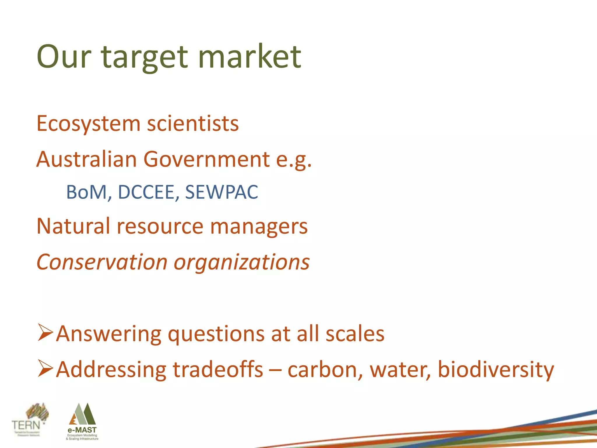 Our target market
Ecosystem scientists
Australian Government e.g.
BoM, DCCEE, SEWPAC

Natural resource managers
Conservation organizations
Answering questions at all scales
Addressing tradeoffs – carbon, water, biodiversity

 