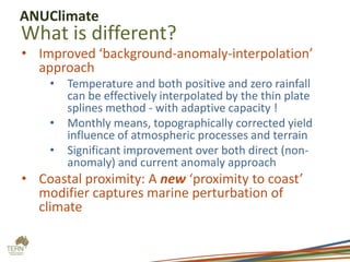 ANUClimate

What is different?

• Improved ‘background-anomaly-interpolation’
approach
•

•
•

Temperature and both positive and zero rainfall
can be effectively interpolated by the thin plate
splines method - with adaptive capacity !
Monthly means, topographically corrected yield
influence of atmospheric processes and terrain
Significant improvement over both direct (nonanomaly) and current anomaly approach

• Coastal proximity: A new ‘proximity to coast’
modifier captures marine perturbation of
climate

 