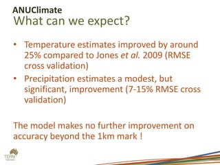 ANUClimate

What can we expect?
• Temperature estimates improved by around
25% compared to Jones et al. 2009 (RMSE
cross validation)
• Precipitation estimates a modest, but
significant, improvement (7-15% RMSE cross
validation)
The model makes no further improvement on
accuracy beyond the 1km mark !

 
