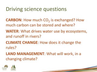 Driving science questions
CARBON: How much CO2 is exchanged? How
much carbon can be stored and where?
WATER: What drives water use by ecosystems,
and runoff in rivers?
CLIMATE CHANGE: How does it change the
rules?
LAND MANAGEMENT: What will work, in a
changing climate?

 