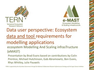 Data user perspective: Ecosystem
data and tool requirements for
modelling applications
ecosystem Modelling And Scaling infrasTructure
(eMAST)
Presentation by Brad Evans based on contributions by Colin
Prentice, Michael Hutchinson, Gab Abramowitz, Ben Evans,
Rhys Whitley, Julie Pauwels

 