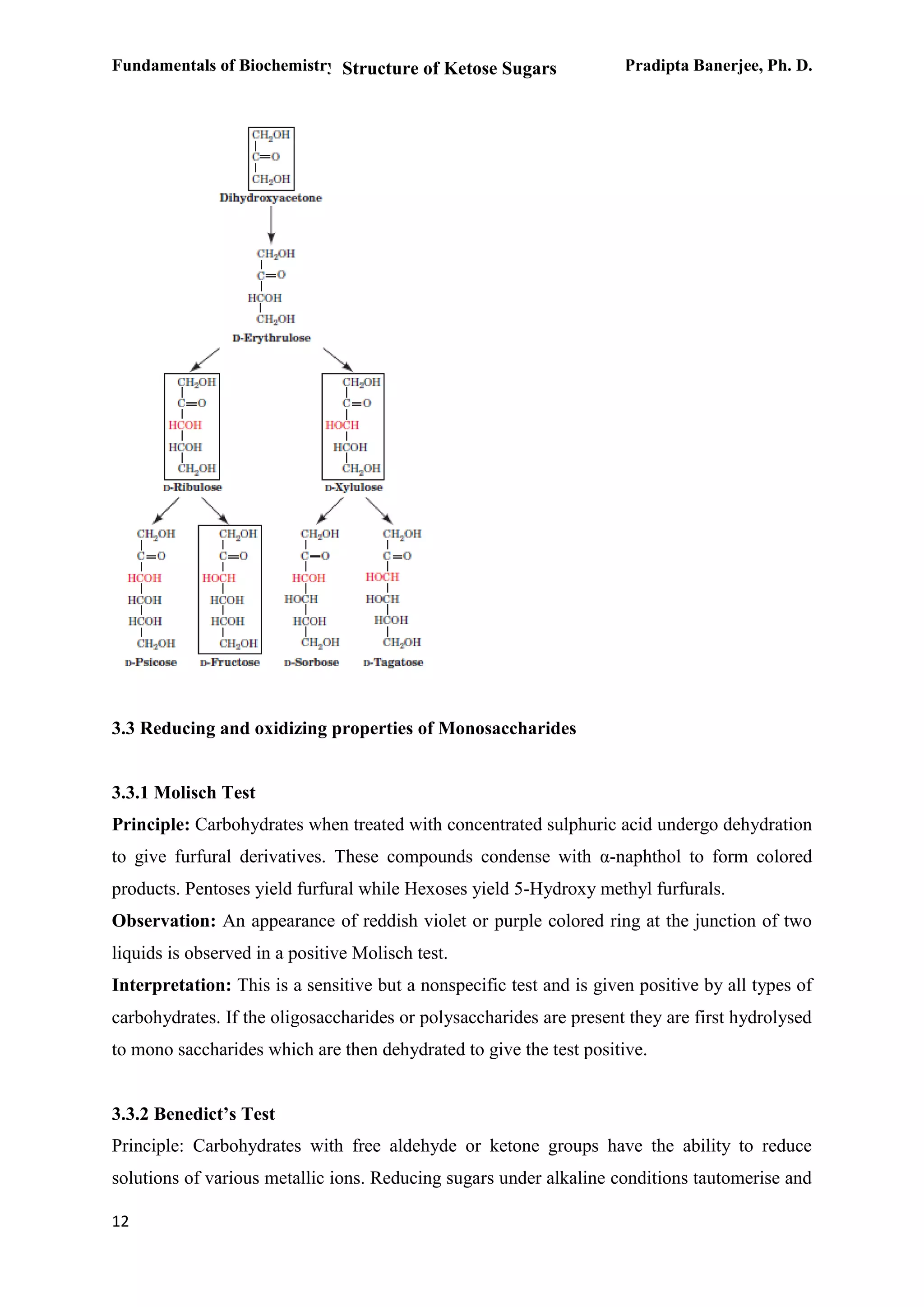Fundamentals of Biochemistry Pradipta Banerjee, Ph. D.
12
3.3 Reducing and oxidizing properties of Monosaccharides
3.3.1 Molisch Test
Principle: Carbohydrates when treated with concentrated sulphuric acid undergo dehydration
to give furfural derivatives. These compounds condense with α-naphthol to form colored
products. Pentoses yield furfural while Hexoses yield 5-Hydroxy methyl furfurals.
Observation: An appearance of reddish violet or purple colored ring at the junction of two
liquids is observed in a positive Molisch test.
Interpretation: This is a sensitive but a nonspecific test and is given positive by all types of
carbohydrates. If the oligosaccharides or polysaccharides are present they are first hydrolysed
to mono saccharides which are then dehydrated to give the test positive.
3.3.2 Benedict’s Test
Principle: Carbohydrates with free aldehyde or ketone groups have the ability to reduce
solutions of various metallic ions. Reducing sugars under alkaline conditions tautomerise and
Structure of Ketose Sugars
 