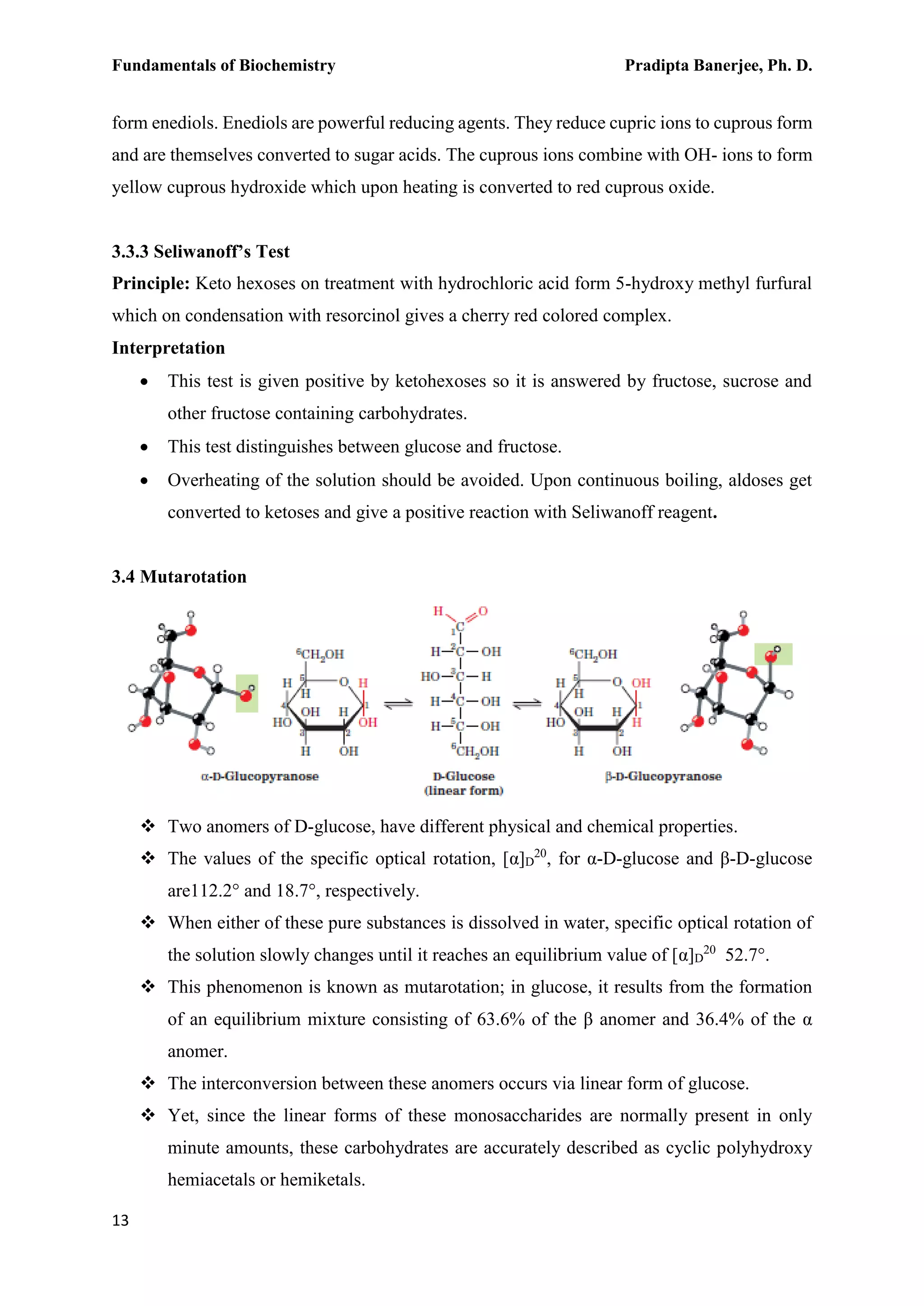 Fundamentals of Biochemistry Pradipta Banerjee, Ph. D.
13
form enediols. Enediols are powerful reducing agents. They reduce cupric ions to cuprous form
and are themselves converted to sugar acids. The cuprous ions combine with OH- ions to form
yellow cuprous hydroxide which upon heating is converted to red cuprous oxide.
3.3.3 Seliwanoff’s Test
Principle: Keto hexoses on treatment with hydrochloric acid form 5-hydroxy methyl furfural
which on condensation with resorcinol gives a cherry red colored complex.
Interpretation
 This test is given positive by ketohexoses so it is answered by fructose, sucrose and
other fructose containing carbohydrates.
 This test distinguishes between glucose and fructose.
 Overheating of the solution should be avoided. Upon continuous boiling, aldoses get
converted to ketoses and give a positive reaction with Seliwanoff reagent.
3.4 Mutarotation
 Two anomers of D-glucose, have different physical and chemical properties.
 The values of the specific optical rotation, [α]D
20
, for α-D-glucose and β-D-glucose
are112.2° and 18.7°, respectively.
 When either of these pure substances is dissolved in water, specific optical rotation of
the solution slowly changes until it reaches an equilibrium value of [α]D
20
52.7°.
 This phenomenon is known as mutarotation; in glucose, it results from the formation
of an equilibrium mixture consisting of 63.6% of the β anomer and 36.4% of the α
anomer.
 The interconversion between these anomers occurs via linear form of glucose.
 Yet, since the linear forms of these monosaccharides are normally present in only
minute amounts, these carbohydrates are accurately described as cyclic polyhydroxy
hemiacetals or hemiketals.
 