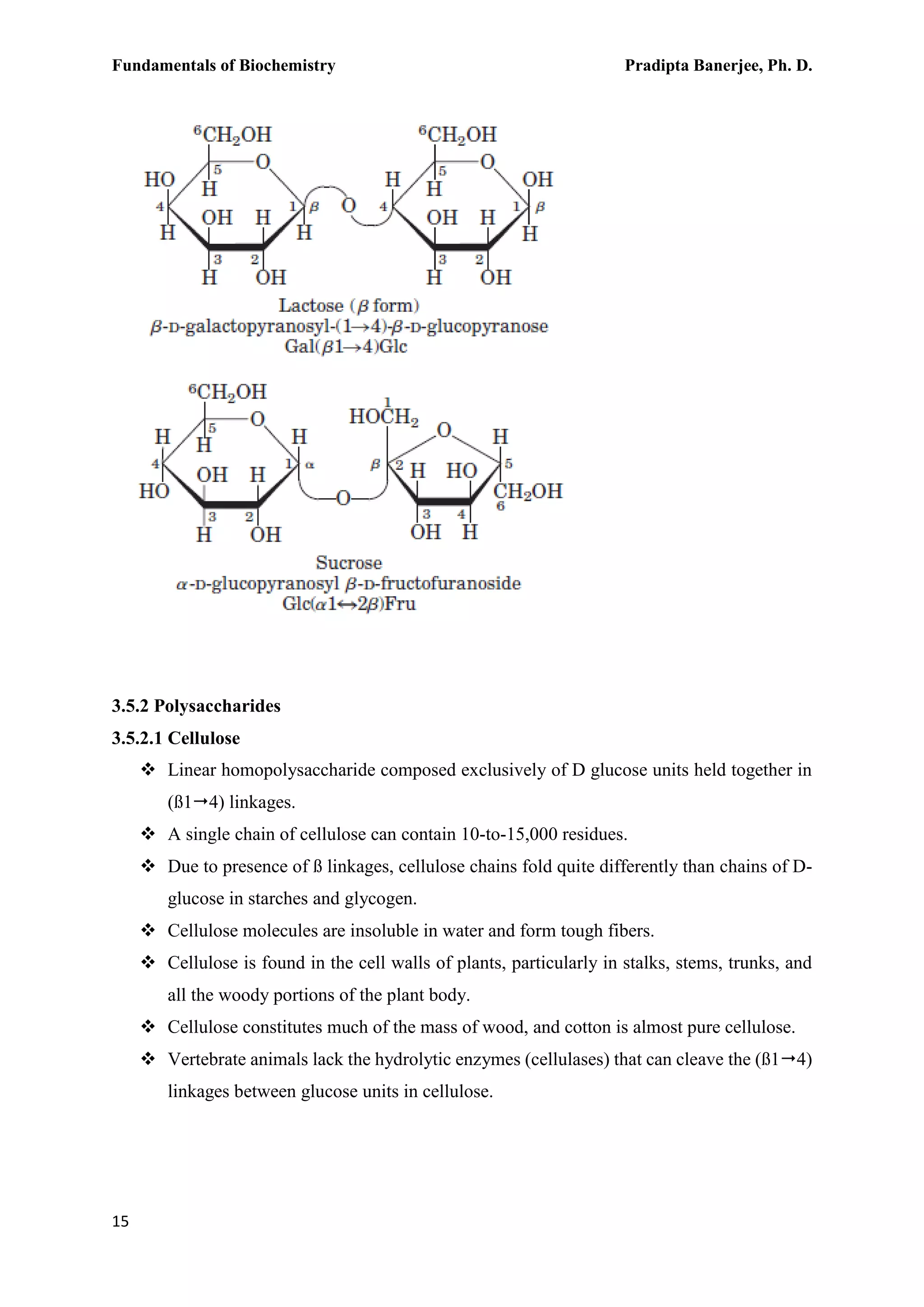Fundamentals of Biochemistry Pradipta Banerjee, Ph. D.
15
3.5.2 Polysaccharides
3.5.2.1 Cellulose
 Linear homopolysaccharide composed exclusively of D glucose units held together in
(ß14) linkages.
 A single chain of cellulose can contain 10-to-15,000 residues.
 Due to presence of ß linkages, cellulose chains fold quite differently than chains of D-
glucose in starches and glycogen.
 Cellulose molecules are insoluble in water and form tough fibers.
 Cellulose is found in the cell walls of plants, particularly in stalks, stems, trunks, and
all the woody portions of the plant body.
 Cellulose constitutes much of the mass of wood, and cotton is almost pure cellulose.
 Vertebrate animals lack the hydrolytic enzymes (cellulases) that can cleave the (ß14)
linkages between glucose units in cellulose.
 