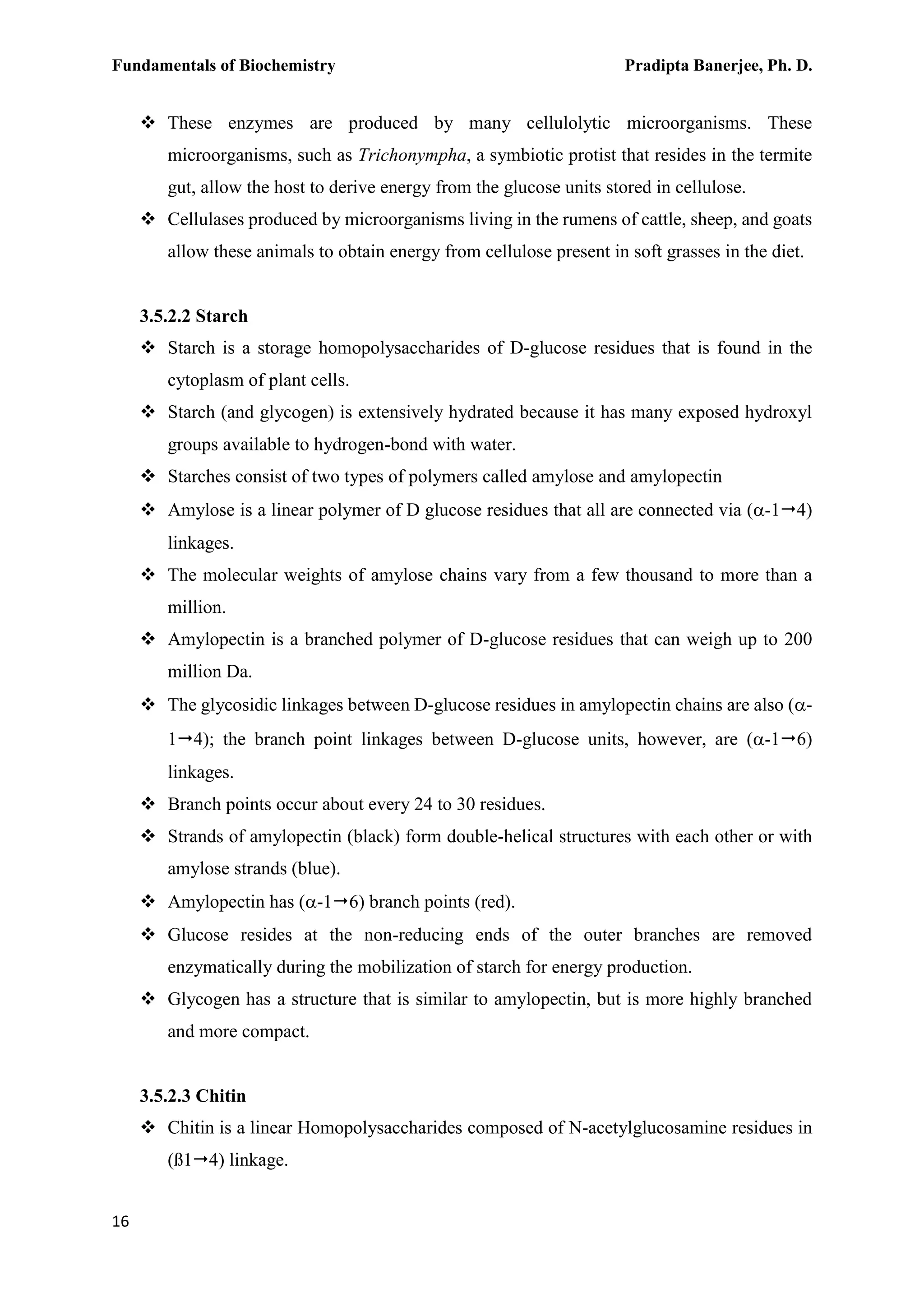 Fundamentals of Biochemistry Pradipta Banerjee, Ph. D.
16
 These enzymes are produced by many cellulolytic microorganisms. These
microorganisms, such as Trichonympha, a symbiotic protist that resides in the termite
gut, allow the host to derive energy from the glucose units stored in cellulose.
 Cellulases produced by microorganisms living in the rumens of cattle, sheep, and goats
allow these animals to obtain energy from cellulose present in soft grasses in the diet.
3.5.2.2 Starch
 Starch is a storage homopolysaccharides of D-glucose residues that is found in the
cytoplasm of plant cells.
 Starch (and glycogen) is extensively hydrated because it has many exposed hydroxyl
groups available to hydrogen-bond with water.
 Starches consist of two types of polymers called amylose and amylopectin
 Amylose is a linear polymer of D glucose residues that all are connected via (-14)
linkages.
 The molecular weights of amylose chains vary from a few thousand to more than a
million.
 Amylopectin is a branched polymer of D-glucose residues that can weigh up to 200
million Da.
 The glycosidic linkages between D-glucose residues in amylopectin chains are also (-
14); the branch point linkages between D-glucose units, however, are (-16)
linkages.
 Branch points occur about every 24 to 30 residues.
 Strands of amylopectin (black) form double-helical structures with each other or with
amylose strands (blue).
 Amylopectin has (-16) branch points (red).
 Glucose resides at the non-reducing ends of the outer branches are removed
enzymatically during the mobilization of starch for energy production.
 Glycogen has a structure that is similar to amylopectin, but is more highly branched
and more compact.
3.5.2.3 Chitin
 Chitin is a linear Homopolysaccharides composed of N-acetylglucosamine residues in
(ß14) linkage.
 