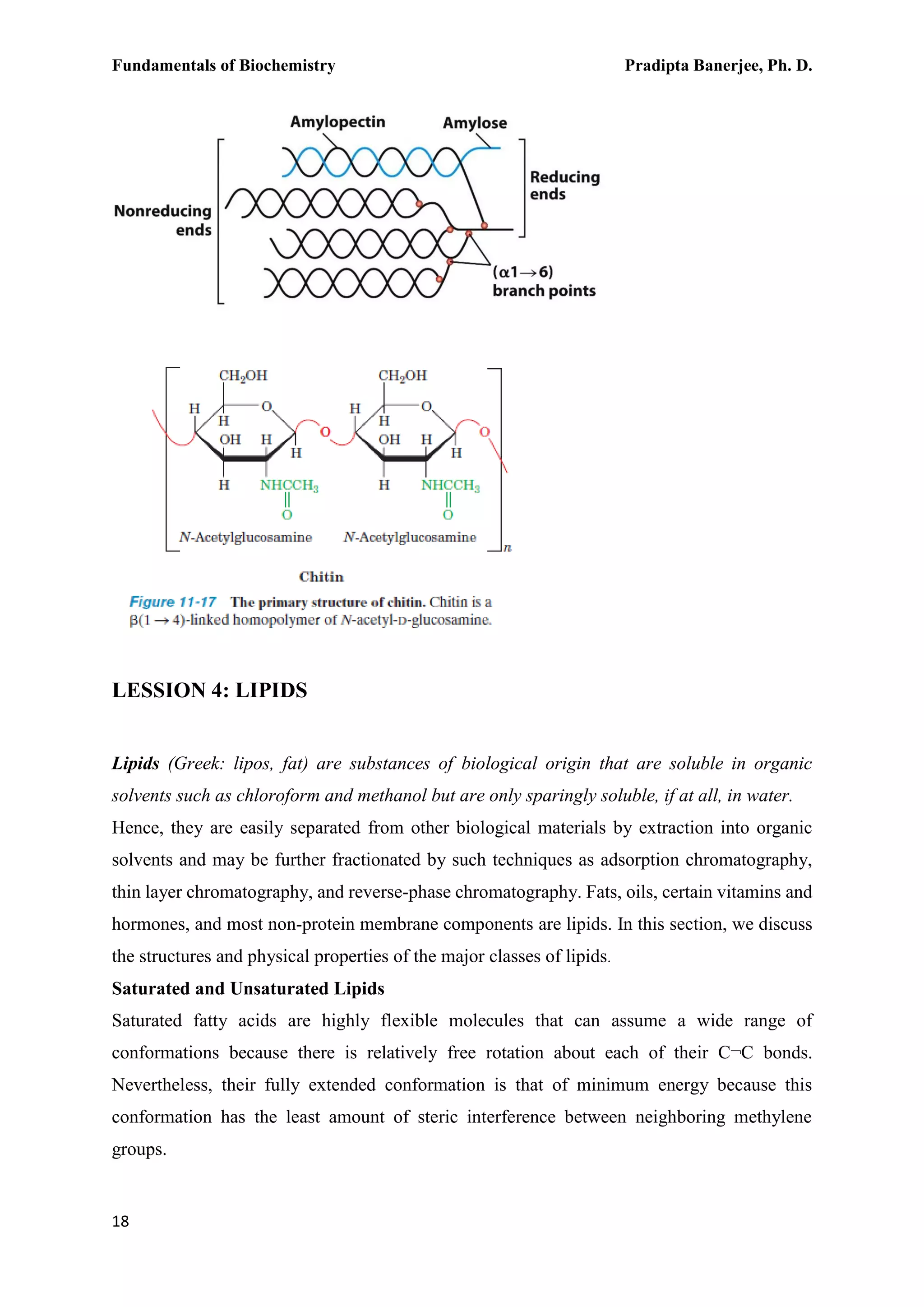 Fundamentals of Biochemistry Pradipta Banerjee, Ph. D.
18
LESSION 4: LIPIDS
Lipids (Greek: lipos, fat) are substances of biological origin that are soluble in organic
solvents such as chloroform and methanol but are only sparingly soluble, if at all, in water.
Hence, they are easily separated from other biological materials by extraction into organic
solvents and may be further fractionated by such techniques as adsorption chromatography,
thin layer chromatography, and reverse-phase chromatography. Fats, oils, certain vitamins and
hormones, and most non-protein membrane components are lipids. In this section, we discuss
the structures and physical properties of the major classes of lipids.
Saturated and Unsaturated Lipids
Saturated fatty acids are highly flexible molecules that can assume a wide range of
conformations because there is relatively free rotation about each of their C¬C bonds.
Nevertheless, their fully extended conformation is that of minimum energy because this
conformation has the least amount of steric interference between neighboring methylene
groups.
 