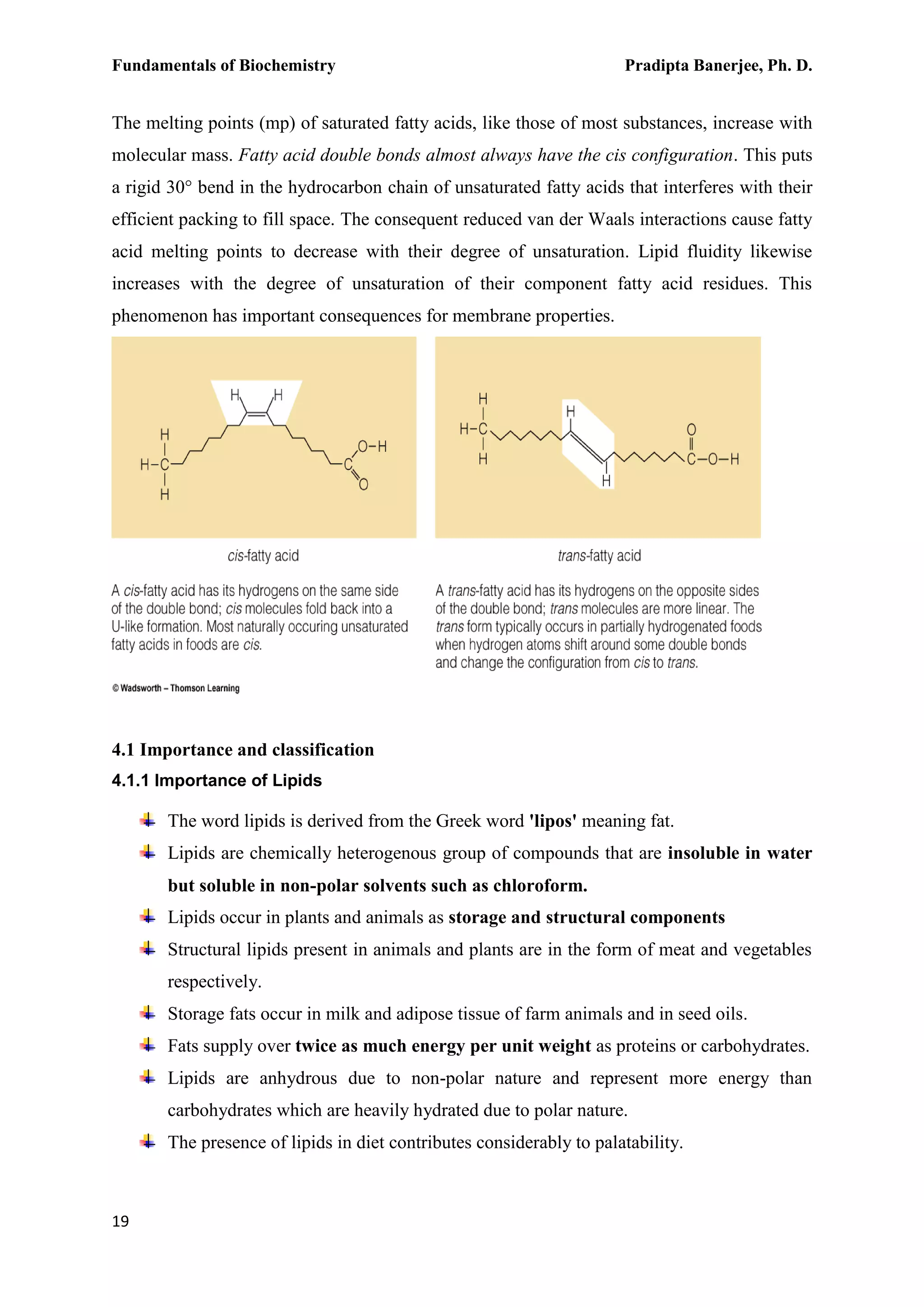 Fundamentals of Biochemistry Pradipta Banerjee, Ph. D.
19
The melting points (mp) of saturated fatty acids, like those of most substances, increase with
molecular mass. Fatty acid double bonds almost always have the cis configuration. This puts
a rigid 30° bend in the hydrocarbon chain of unsaturated fatty acids that interferes with their
efficient packing to fill space. The consequent reduced van der Waals interactions cause fatty
acid melting points to decrease with their degree of unsaturation. Lipid fluidity likewise
increases with the degree of unsaturation of their component fatty acid residues. This
phenomenon has important consequences for membrane properties.
4.1 Importance and classification
4.1.1 Importance of Lipids
The word lipids is derived from the Greek word 'lipos' meaning fat.
Lipids are chemically heterogenous group of compounds that are insoluble in water
but soluble in non-polar solvents such as chloroform.
Lipids occur in plants and animals as storage and structural components
Structural lipids present in animals and plants are in the form of meat and vegetables
respectively.
Storage fats occur in milk and adipose tissue of farm animals and in seed oils.
Fats supply over twice as much energy per unit weight as proteins or carbohydrates.
Lipids are anhydrous due to non-polar nature and represent more energy than
carbohydrates which are heavily hydrated due to polar nature.
The presence of lipids in diet contributes considerably to palatability.
 