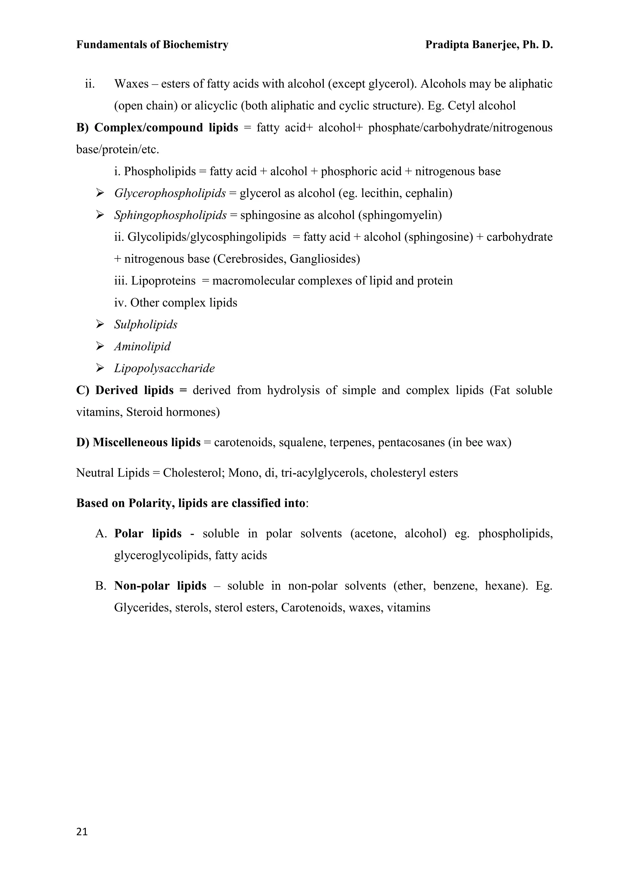Fundamentals of Biochemistry Pradipta Banerjee, Ph. D.
21
ii. Waxes – esters of fatty acids with alcohol (except glycerol). Alcohols may be aliphatic
(open chain) or alicyclic (both aliphatic and cyclic structure). Eg. Cetyl alcohol
B) Complex/compound lipids = fatty acid+ alcohol+ phosphate/carbohydrate/nitrogenous
base/protein/etc.
i. Phospholipids = fatty acid + alcohol + phosphoric acid + nitrogenous base
 Glycerophospholipids = glycerol as alcohol (eg. lecithin, cephalin)
 Sphingophospholipids = sphingosine as alcohol (sphingomyelin)
ii. Glycolipids/glycosphingolipids = fatty acid + alcohol (sphingosine) + carbohydrate
+ nitrogenous base (Cerebrosides, Gangliosides)
iii. Lipoproteins = macromolecular complexes of lipid and protein
iv. Other complex lipids
 Sulpholipids
 Aminolipid
 Lipopolysaccharide
C) Derived lipids = derived from hydrolysis of simple and complex lipids (Fat soluble
vitamins, Steroid hormones)
D) Miscelleneous lipids = carotenoids, squalene, terpenes, pentacosanes (in bee wax)
Neutral Lipids = Cholesterol; Mono, di, tri-acylglycerols, cholesteryl esters
Based on Polarity, lipids are classified into:
A. Polar lipids - soluble in polar solvents (acetone, alcohol) eg. phospholipids,
glyceroglycolipids, fatty acids
B. Non-polar lipids – soluble in non-polar solvents (ether, benzene, hexane). Eg.
Glycerides, sterols, sterol esters, Carotenoids, waxes, vitamins
 