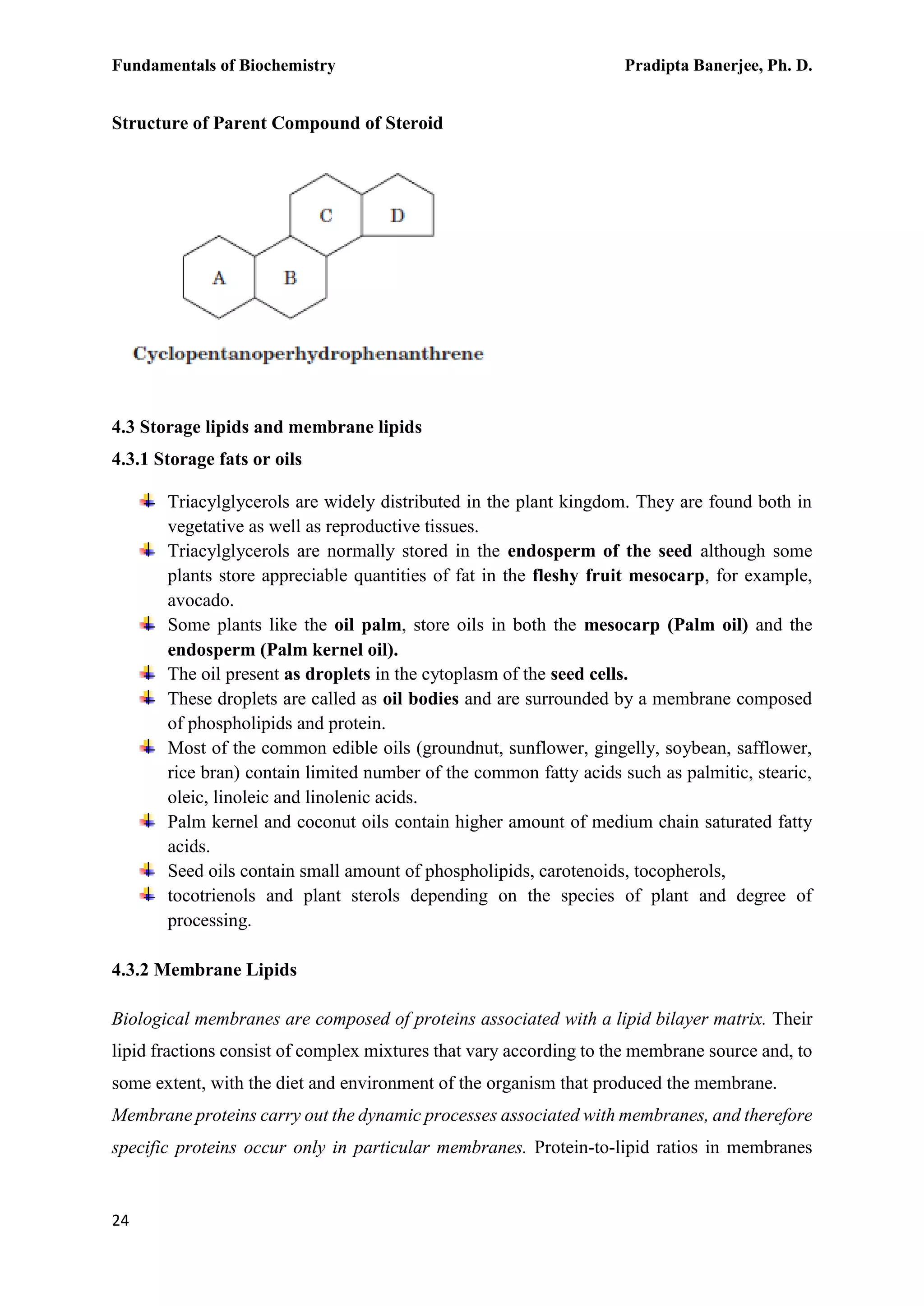 Fundamentals of Biochemistry Pradipta Banerjee, Ph. D.
24
Structure of Parent Compound of Steroid
4.3 Storage lipids and membrane lipids
4.3.1 Storage fats or oils
Triacylglycerols are widely distributed in the plant kingdom. They are found both in
vegetative as well as reproductive tissues.
Triacylglycerols are normally stored in the endosperm of the seed although some
plants store appreciable quantities of fat in the fleshy fruit mesocarp, for example,
avocado.
Some plants like the oil palm, store oils in both the mesocarp (Palm oil) and the
endosperm (Palm kernel oil).
The oil present as droplets in the cytoplasm of the seed cells.
These droplets are called as oil bodies and are surrounded by a membrane composed
of phospholipids and protein.
Most of the common edible oils (groundnut, sunflower, gingelly, soybean, safflower,
rice bran) contain limited number of the common fatty acids such as palmitic, stearic,
oleic, linoleic and linolenic acids.
Palm kernel and coconut oils contain higher amount of medium chain saturated fatty
acids.
Seed oils contain small amount of phospholipids, carotenoids, tocopherols,
tocotrienols and plant sterols depending on the species of plant and degree of
processing.
4.3.2 Membrane Lipids
Biological membranes are composed of proteins associated with a lipid bilayer matrix. Their
lipid fractions consist of complex mixtures that vary according to the membrane source and, to
some extent, with the diet and environment of the organism that produced the membrane.
Membrane proteins carry out the dynamic processes associated with membranes, and therefore
specific proteins occur only in particular membranes. Protein-to-lipid ratios in membranes
 