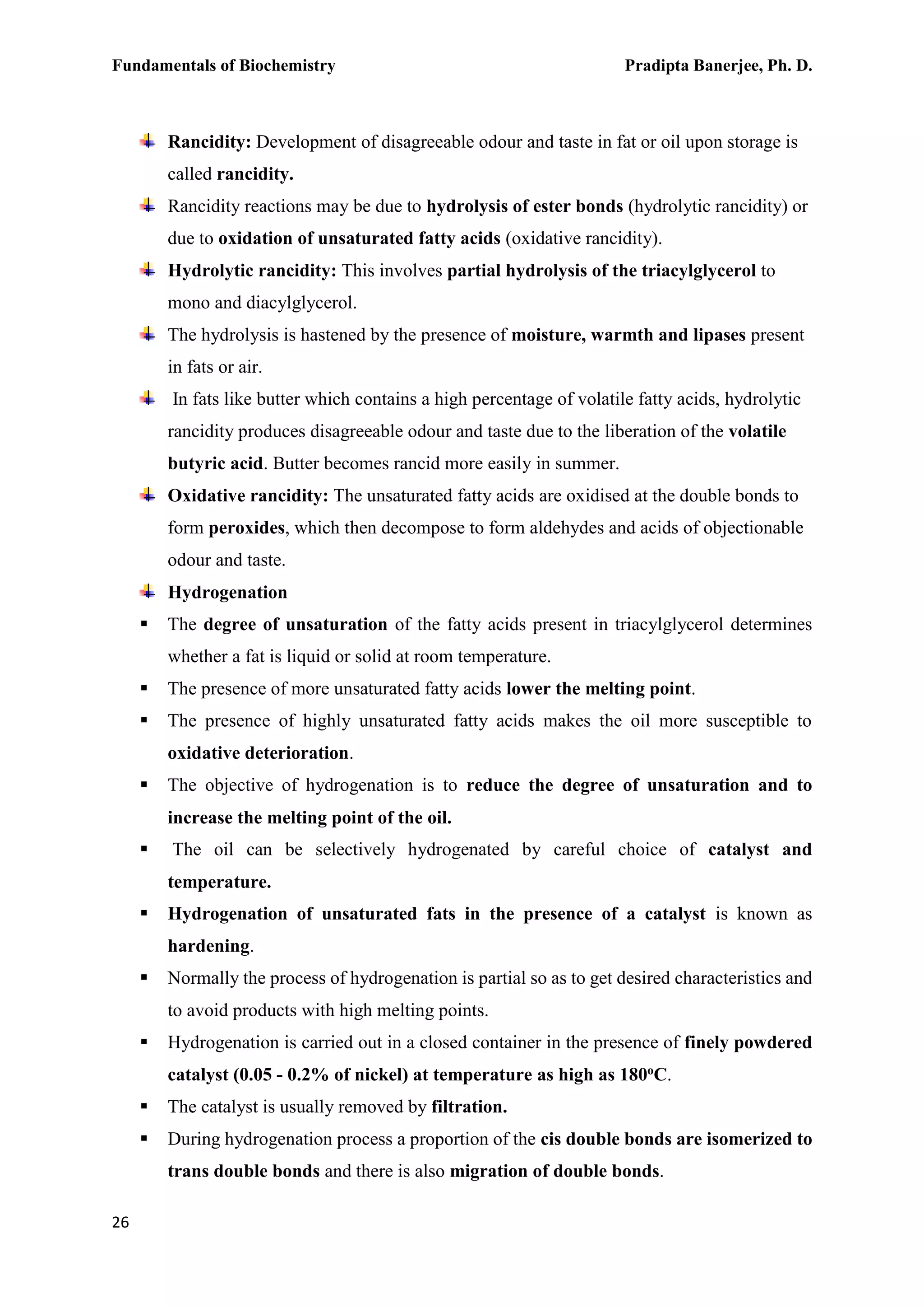 Fundamentals of Biochemistry Pradipta Banerjee, Ph. D.
26
Rancidity: Development of disagreeable odour and taste in fat or oil upon storage is
called rancidity.
Rancidity reactions may be due to hydrolysis of ester bonds (hydrolytic rancidity) or
due to oxidation of unsaturated fatty acids (oxidative rancidity).
Hydrolytic rancidity: This involves partial hydrolysis of the triacylglycerol to
mono and diacylglycerol.
The hydrolysis is hastened by the presence of moisture, warmth and lipases present
in fats or air.
In fats like butter which contains a high percentage of volatile fatty acids, hydrolytic
rancidity produces disagreeable odour and taste due to the liberation of the volatile
butyric acid. Butter becomes rancid more easily in summer.
Oxidative rancidity: The unsaturated fatty acids are oxidised at the double bonds to
form peroxides, which then decompose to form aldehydes and acids of objectionable
odour and taste.
Hydrogenation
 The degree of unsaturation of the fatty acids present in triacylglycerol determines
whether a fat is liquid or solid at room temperature.
 The presence of more unsaturated fatty acids lower the melting point.
 The presence of highly unsaturated fatty acids makes the oil more susceptible to
oxidative deterioration.
 The objective of hydrogenation is to reduce the degree of unsaturation and to
increase the melting point of the oil.
 The oil can be selectively hydrogenated by careful choice of catalyst and
temperature.
 Hydrogenation of unsaturated fats in the presence of a catalyst is known as
hardening.
 Normally the process of hydrogenation is partial so as to get desired characteristics and
to avoid products with high melting points.
 Hydrogenation is carried out in a closed container in the presence of finely powdered
catalyst (0.05 - 0.2% of nickel) at temperature as high as 180oC.
 The catalyst is usually removed by filtration.
 During hydrogenation process a proportion of the cis double bonds are isomerized to
trans double bonds and there is also migration of double bonds.
 