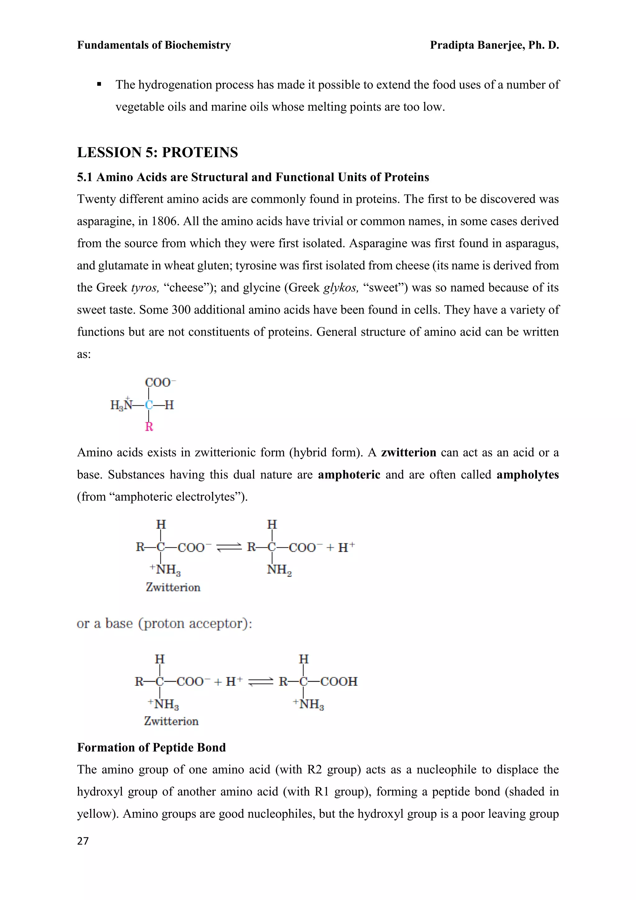 Fundamentals of Biochemistry Pradipta Banerjee, Ph. D.
27
 The hydrogenation process has made it possible to extend the food uses of a number of
vegetable oils and marine oils whose melting points are too low.
LESSION 5: PROTEINS
5.1 Amino Acids are Structural and Functional Units of Proteins
Twenty different amino acids are commonly found in proteins. The first to be discovered was
asparagine, in 1806. All the amino acids have trivial or common names, in some cases derived
from the source from which they were first isolated. Asparagine was first found in asparagus,
and glutamate in wheat gluten; tyrosine was first isolated from cheese (its name is derived from
the Greek tyros, “cheese”); and glycine (Greek glykos, “sweet”) was so named because of its
sweet taste. Some 300 additional amino acids have been found in cells. They have a variety of
functions but are not constituents of proteins. General structure of amino acid can be written
as:
Amino acids exists in zwitterionic form (hybrid form). A zwitterion can act as an acid or a
base. Substances having this dual nature are amphoteric and are often called ampholytes
(from “amphoteric electrolytes”).
Formation of Peptide Bond
The amino group of one amino acid (with R2 group) acts as a nucleophile to displace the
hydroxyl group of another amino acid (with R1 group), forming a peptide bond (shaded in
yellow). Amino groups are good nucleophiles, but the hydroxyl group is a poor leaving group
 