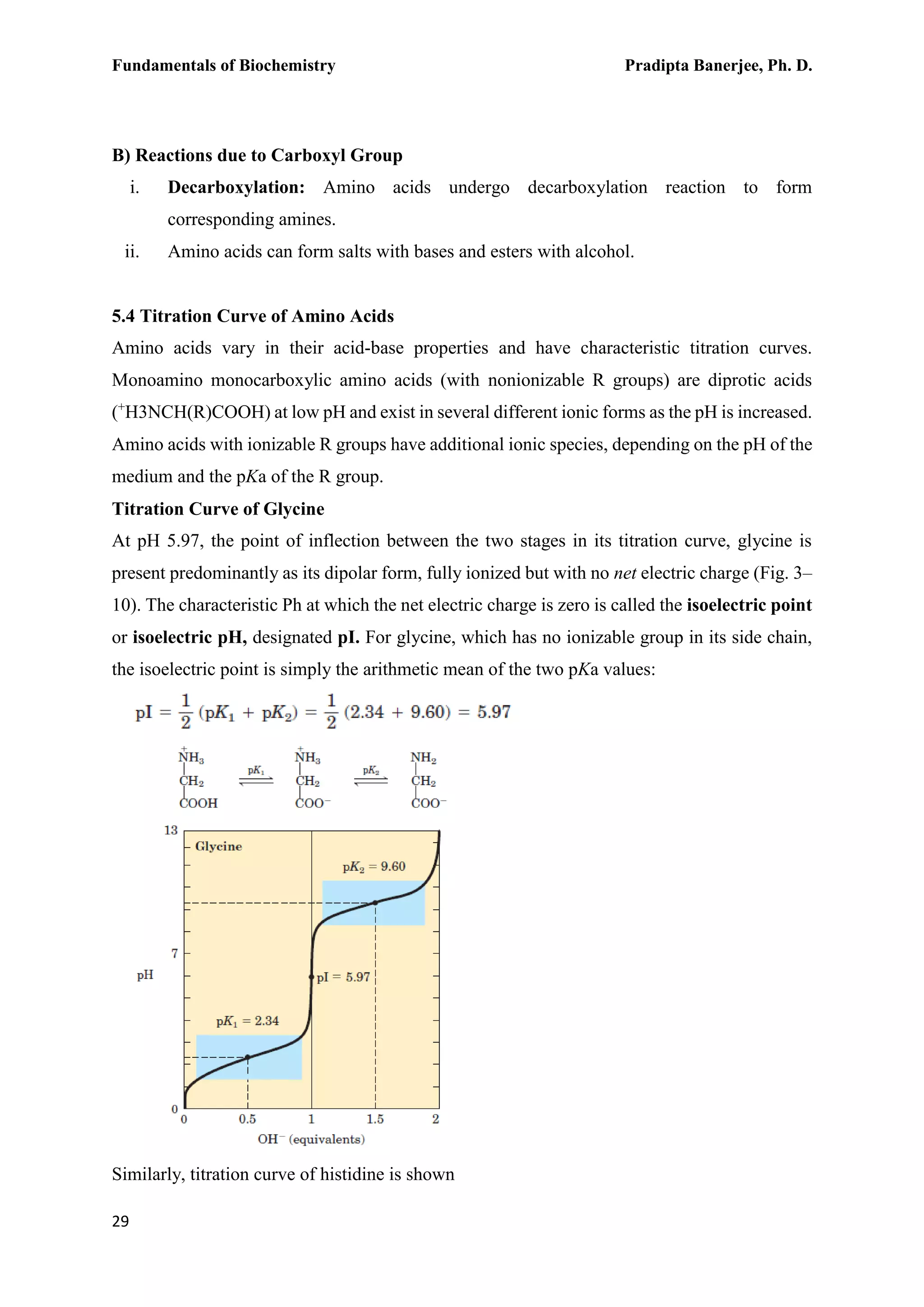 Fundamentals of Biochemistry Pradipta Banerjee, Ph. D.
29
B) Reactions due to Carboxyl Group
i. Decarboxylation: Amino acids undergo decarboxylation reaction to form
corresponding amines.
ii. Amino acids can form salts with bases and esters with alcohol.
5.4 Titration Curve of Amino Acids
Amino acids vary in their acid-base properties and have characteristic titration curves.
Monoamino monocarboxylic amino acids (with nonionizable R groups) are diprotic acids
(+
H3NCH(R)COOH) at low pH and exist in several different ionic forms as the pH is increased.
Amino acids with ionizable R groups have additional ionic species, depending on the pH of the
medium and the pKa of the R group.
Titration Curve of Glycine
At pH 5.97, the point of inflection between the two stages in its titration curve, glycine is
present predominantly as its dipolar form, fully ionized but with no net electric charge (Fig. 3–
10). The characteristic Ph at which the net electric charge is zero is called the isoelectric point
or isoelectric pH, designated pI. For glycine, which has no ionizable group in its side chain,
the isoelectric point is simply the arithmetic mean of the two pKa values:
Similarly, titration curve of histidine is shown
 