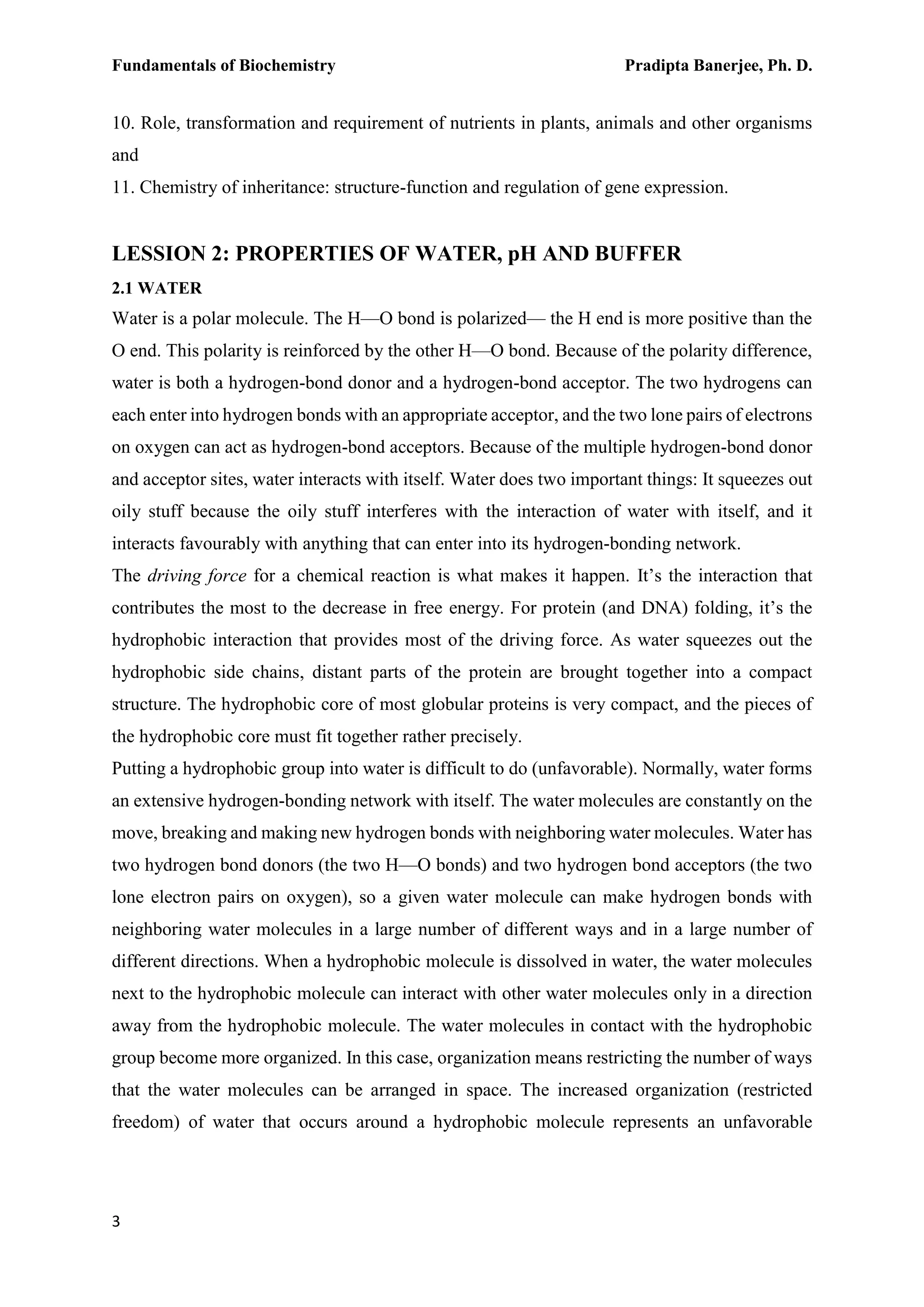 Fundamentals of Biochemistry Pradipta Banerjee, Ph. D.
3
10. Role, transformation and requirement of nutrients in plants, animals and other organisms
and
11. Chemistry of inheritance: structure-function and regulation of gene expression.
LESSION 2: PROPERTIES OF WATER, pH AND BUFFER
2.1 WATER
Water is a polar molecule. The H—O bond is polarized— the H end is more positive than the
O end. This polarity is reinforced by the other H—O bond. Because of the polarity difference,
water is both a hydrogen-bond donor and a hydrogen-bond acceptor. The two hydrogens can
each enter into hydrogen bonds with an appropriate acceptor, and the two lone pairs of electrons
on oxygen can act as hydrogen-bond acceptors. Because of the multiple hydrogen-bond donor
and acceptor sites, water interacts with itself. Water does two important things: It squeezes out
oily stuff because the oily stuff interferes with the interaction of water with itself, and it
interacts favourably with anything that can enter into its hydrogen-bonding network.
The driving force for a chemical reaction is what makes it happen. It’s the interaction that
contributes the most to the decrease in free energy. For protein (and DNA) folding, it’s the
hydrophobic interaction that provides most of the driving force. As water squeezes out the
hydrophobic side chains, distant parts of the protein are brought together into a compact
structure. The hydrophobic core of most globular proteins is very compact, and the pieces of
the hydrophobic core must fit together rather precisely.
Putting a hydrophobic group into water is difficult to do (unfavorable). Normally, water forms
an extensive hydrogen-bonding network with itself. The water molecules are constantly on the
move, breaking and making new hydrogen bonds with neighboring water molecules. Water has
two hydrogen bond donors (the two H—O bonds) and two hydrogen bond acceptors (the two
lone electron pairs on oxygen), so a given water molecule can make hydrogen bonds with
neighboring water molecules in a large number of different ways and in a large number of
different directions. When a hydrophobic molecule is dissolved in water, the water molecules
next to the hydrophobic molecule can interact with other water molecules only in a direction
away from the hydrophobic molecule. The water molecules in contact with the hydrophobic
group become more organized. In this case, organization means restricting the number of ways
that the water molecules can be arranged in space. The increased organization (restricted
freedom) of water that occurs around a hydrophobic molecule represents an unfavorable
 