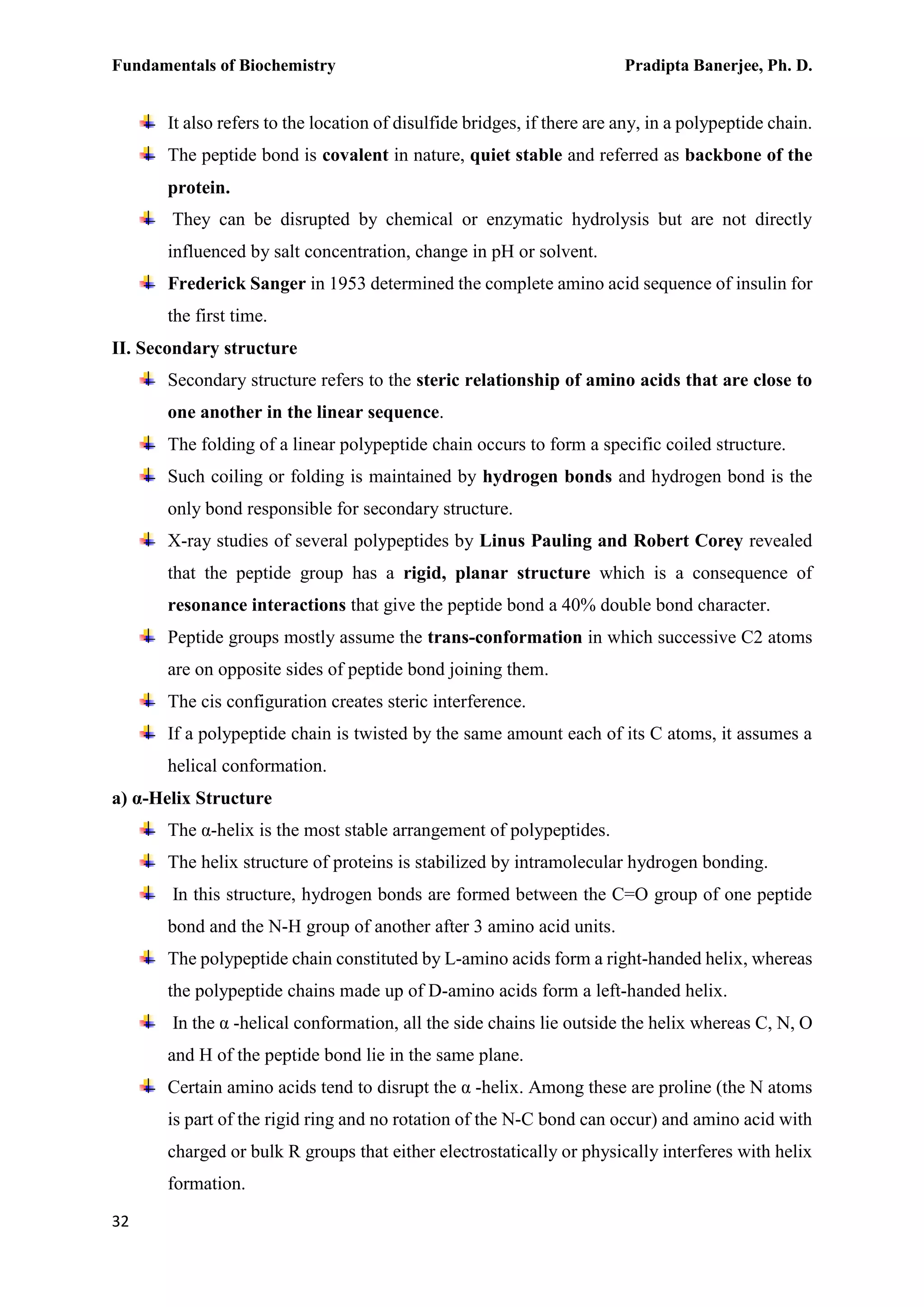 Fundamentals of Biochemistry Pradipta Banerjee, Ph. D.
32
It also refers to the location of disulfide bridges, if there are any, in a polypeptide chain.
The peptide bond is covalent in nature, quiet stable and referred as backbone of the
protein.
They can be disrupted by chemical or enzymatic hydrolysis but are not directly
influenced by salt concentration, change in pH or solvent.
Frederick Sanger in 1953 determined the complete amino acid sequence of insulin for
the first time.
II. Secondary structure
Secondary structure refers to the steric relationship of amino acids that are close to
one another in the linear sequence.
The folding of a linear polypeptide chain occurs to form a specific coiled structure.
Such coiling or folding is maintained by hydrogen bonds and hydrogen bond is the
only bond responsible for secondary structure.
X-ray studies of several polypeptides by Linus Pauling and Robert Corey revealed
that the peptide group has a rigid, planar structure which is a consequence of
resonance interactions that give the peptide bond a 40% double bond character.
Peptide groups mostly assume the trans-conformation in which successive C2 atoms
are on opposite sides of peptide bond joining them.
The cis configuration creates steric interference.
If a polypeptide chain is twisted by the same amount each of its C atoms, it assumes a
helical conformation.
a) α-Helix Structure
The α-helix is the most stable arrangement of polypeptides.
The helix structure of proteins is stabilized by intramolecular hydrogen bonding.
In this structure, hydrogen bonds are formed between the C=O group of one peptide
bond and the N-H group of another after 3 amino acid units.
The polypeptide chain constituted by L-amino acids form a right-handed helix, whereas
the polypeptide chains made up of D-amino acids form a left-handed helix.
In the α -helical conformation, all the side chains lie outside the helix whereas C, N, O
and H of the peptide bond lie in the same plane.
Certain amino acids tend to disrupt the α -helix. Among these are proline (the N atoms
is part of the rigid ring and no rotation of the N-C bond can occur) and amino acid with
charged or bulk R groups that either electrostatically or physically interferes with helix
formation.
 