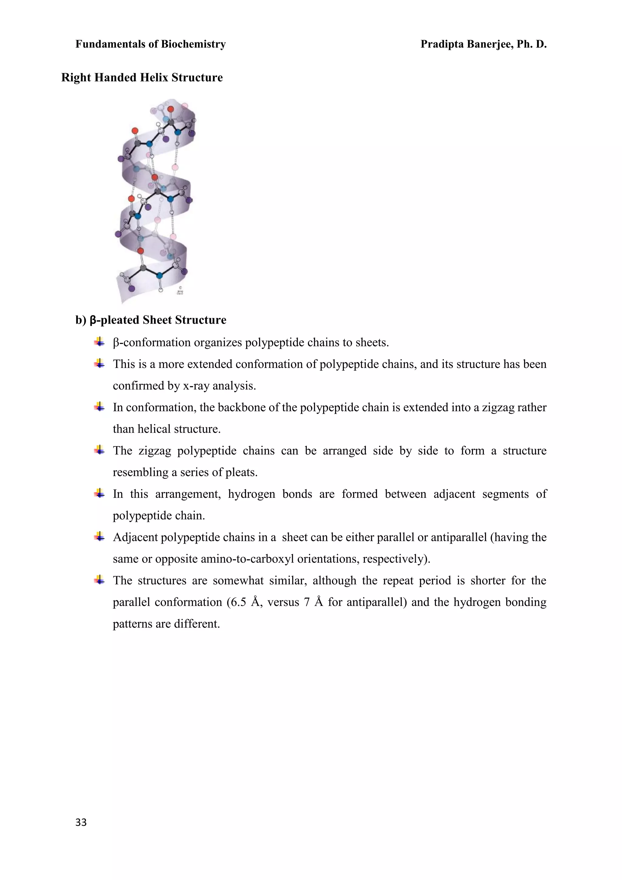 Fundamentals of Biochemistry Pradipta Banerjee, Ph. D.
33
b) β-pleated Sheet Structure
β-conformation organizes polypeptide chains to sheets.
This is a more extended conformation of polypeptide chains, and its structure has been
confirmed by x-ray analysis.
In conformation, the backbone of the polypeptide chain is extended into a zigzag rather
than helical structure.
The zigzag polypeptide chains can be arranged side by side to form a structure
resembling a series of pleats.
In this arrangement, hydrogen bonds are formed between adjacent segments of
polypeptide chain.
Adjacent polypeptide chains in a sheet can be either parallel or antiparallel (having the
same or opposite amino-to-carboxyl orientations, respectively).
The structures are somewhat similar, although the repeat period is shorter for the
parallel conformation (6.5 Å, versus 7 Å for antiparallel) and the hydrogen bonding
patterns are different.
Right Handed Helix Structure
 