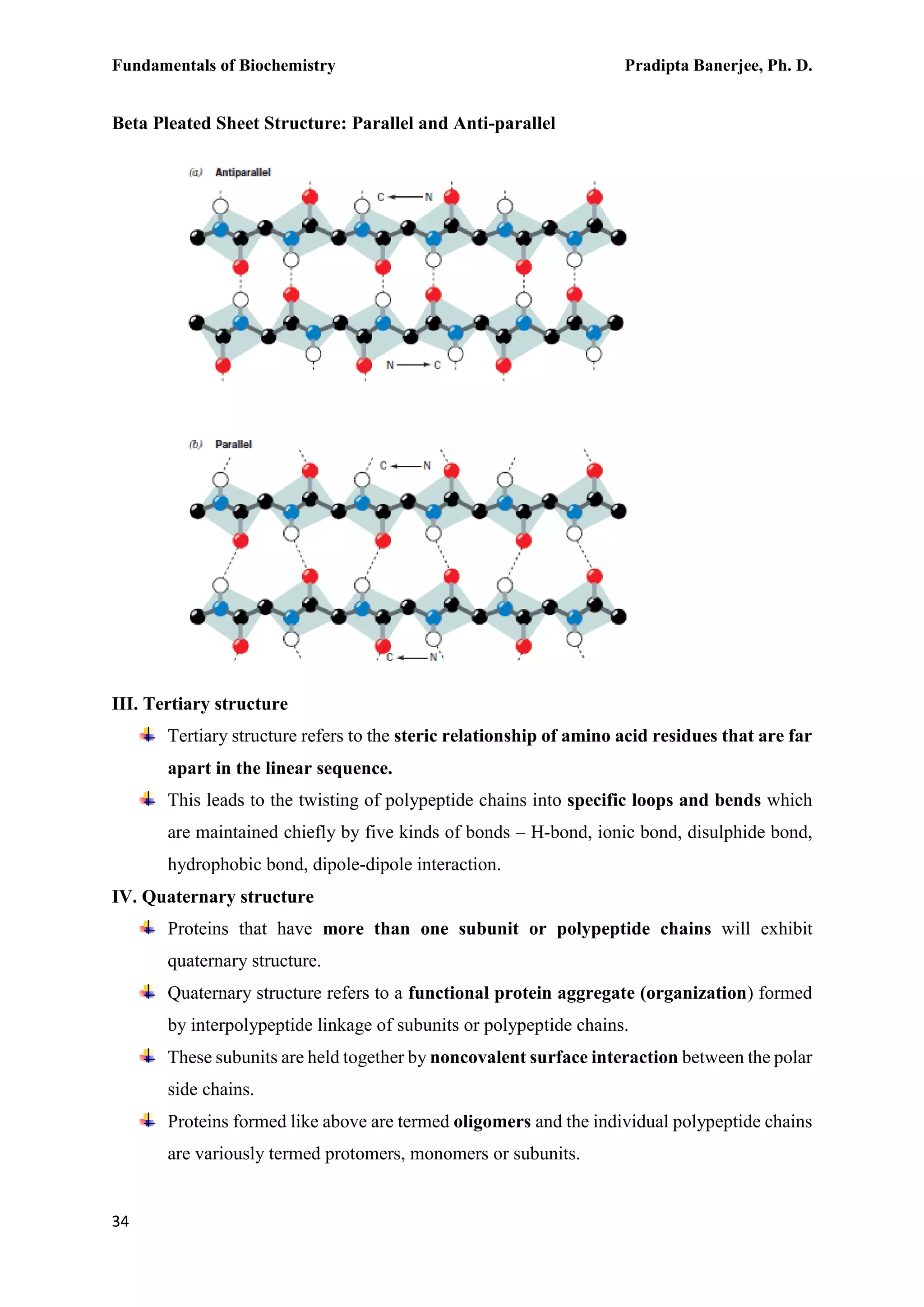 Fundamentals of Biochemistry Pradipta Banerjee, Ph. D.
34
Beta Pleated Sheet Structure: Parallel and Anti-parallel
III. Tertiary structure
Tertiary structure refers to the steric relationship of amino acid residues that are far
apart in the linear sequence.
This leads to the twisting of polypeptide chains into specific loops and bends which
are maintained chiefly by five kinds of bonds – H-bond, ionic bond, disulphide bond,
hydrophobic bond, dipole-dipole interaction.
IV. Quaternary structure
Proteins that have more than one subunit or polypeptide chains will exhibit
quaternary structure.
Quaternary structure refers to a functional protein aggregate (organization) formed
by interpolypeptide linkage of subunits or polypeptide chains.
These subunits are held together by noncovalent surface interaction between the polar
side chains.
Proteins formed like above are termed oligomers and the individual polypeptide chains
are variously termed protomers, monomers or subunits.
 