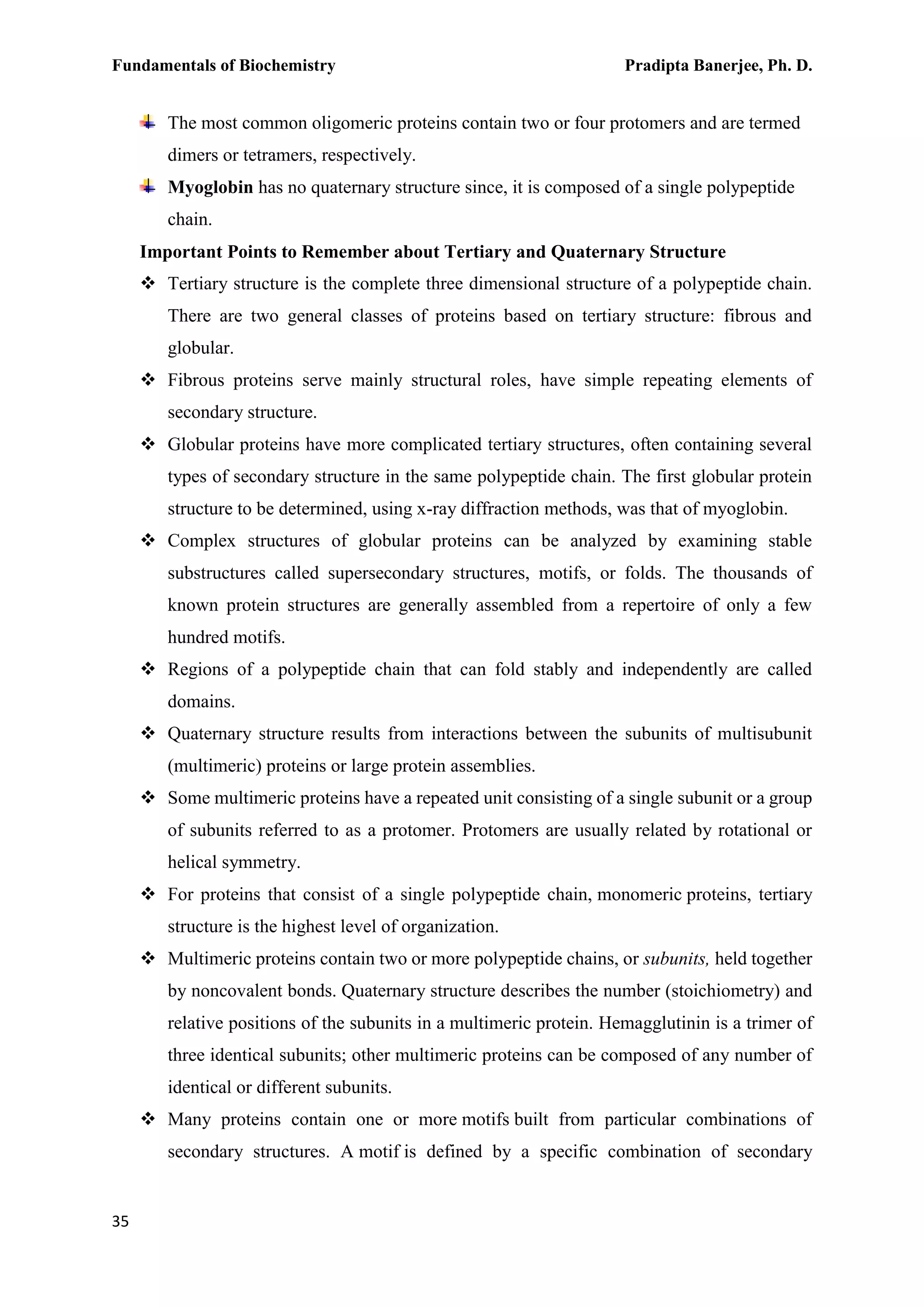 Fundamentals of Biochemistry Pradipta Banerjee, Ph. D.
35
The most common oligomeric proteins contain two or four protomers and are termed
dimers or tetramers, respectively.
Myoglobin has no quaternary structure since, it is composed of a single polypeptide
chain.
Important Points to Remember about Tertiary and Quaternary Structure
 Tertiary structure is the complete three dimensional structure of a polypeptide chain.
There are two general classes of proteins based on tertiary structure: fibrous and
globular.
 Fibrous proteins serve mainly structural roles, have simple repeating elements of
secondary structure.
 Globular proteins have more complicated tertiary structures, often containing several
types of secondary structure in the same polypeptide chain. The first globular protein
structure to be determined, using x-ray diffraction methods, was that of myoglobin.
 Complex structures of globular proteins can be analyzed by examining stable
substructures called supersecondary structures, motifs, or folds. The thousands of
known protein structures are generally assembled from a repertoire of only a few
hundred motifs.
 Regions of a polypeptide chain that can fold stably and independently are called
domains.
 Quaternary structure results from interactions between the subunits of multisubunit
(multimeric) proteins or large protein assemblies.
 Some multimeric proteins have a repeated unit consisting of a single subunit or a group
of subunits referred to as a protomer. Protomers are usually related by rotational or
helical symmetry.
 For proteins that consist of a single polypeptide chain, monomeric proteins, tertiary
structure is the highest level of organization.
 Multimeric proteins contain two or more polypeptide chains, or subunits, held together
by noncovalent bonds. Quaternary structure describes the number (stoichiometry) and
relative positions of the subunits in a multimeric protein. Hemagglutinin is a trimer of
three identical subunits; other multimeric proteins can be composed of any number of
identical or different subunits.
 Many proteins contain one or more motifs built from particular combinations of
secondary structures. A motif is defined by a specific combination of secondary
 