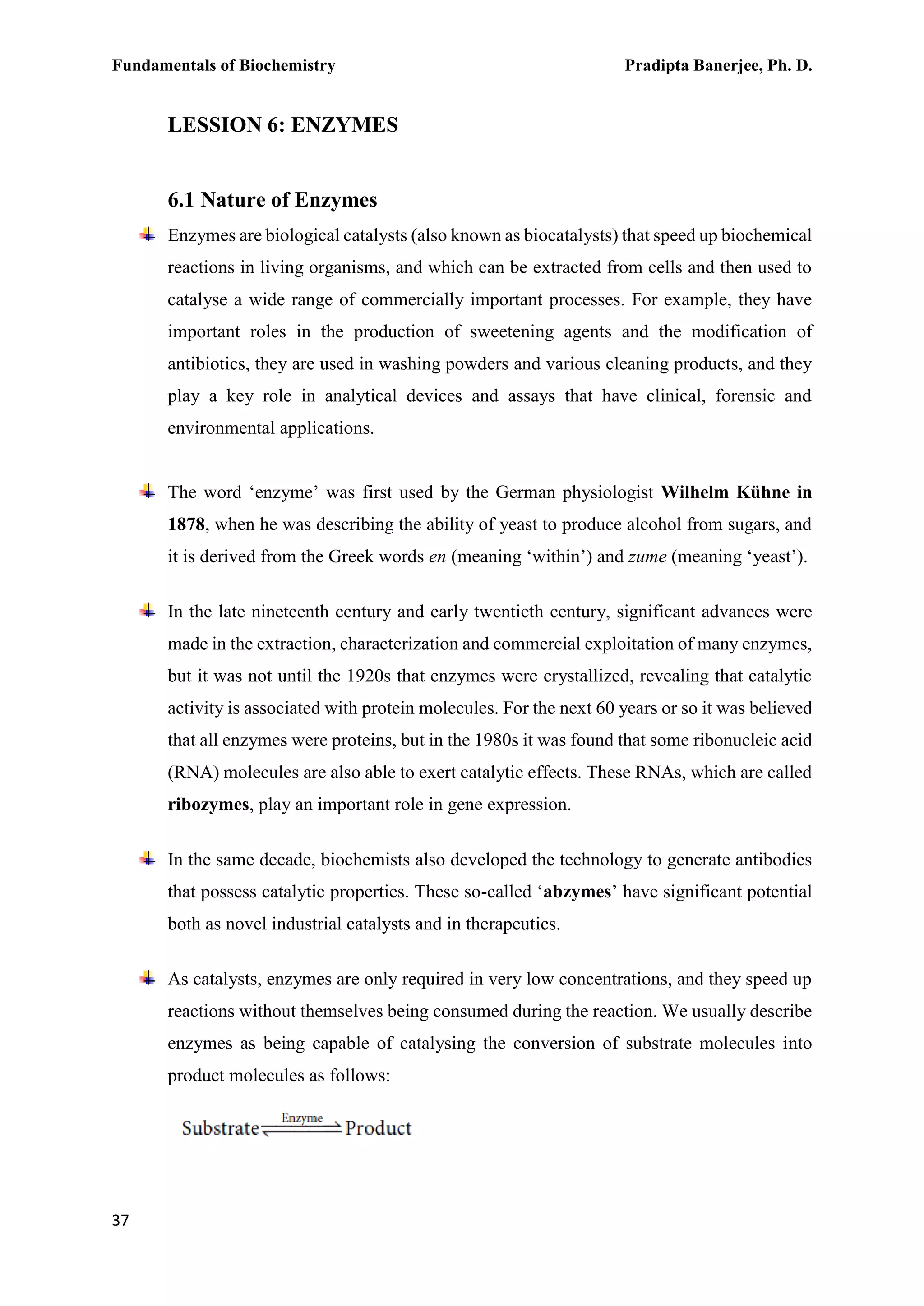 Fundamentals of Biochemistry Pradipta Banerjee, Ph. D.
37
LESSION 6: ENZYMES
6.1 Nature of Enzymes
Enzymes are biological catalysts (also known as biocatalysts) that speed up biochemical
reactions in living organisms, and which can be extracted from cells and then used to
catalyse a wide range of commercially important processes. For example, they have
important roles in the production of sweetening agents and the modification of
antibiotics, they are used in washing powders and various cleaning products, and they
play a key role in analytical devices and assays that have clinical, forensic and
environmental applications.
The word ‘enzyme’ was first used by the German physiologist Wilhelm Kühne in
1878, when he was describing the ability of yeast to produce alcohol from sugars, and
it is derived from the Greek words en (meaning ‘within’) and zume (meaning ‘yeast’).
In the late nineteenth century and early twentieth century, significant advances were
made in the extraction, characterization and commercial exploitation of many enzymes,
but it was not until the 1920s that enzymes were crystallized, revealing that catalytic
activity is associated with protein molecules. For the next 60 years or so it was believed
that all enzymes were proteins, but in the 1980s it was found that some ribonucleic acid
(RNA) molecules are also able to exert catalytic effects. These RNAs, which are called
ribozymes, play an important role in gene expression.
In the same decade, biochemists also developed the technology to generate antibodies
that possess catalytic properties. These so-called ‘abzymes’ have significant potential
both as novel industrial catalysts and in therapeutics.
As catalysts, enzymes are only required in very low concentrations, and they speed up
reactions without themselves being consumed during the reaction. We usually describe
enzymes as being capable of catalysing the conversion of substrate molecules into
product molecules as follows:
 