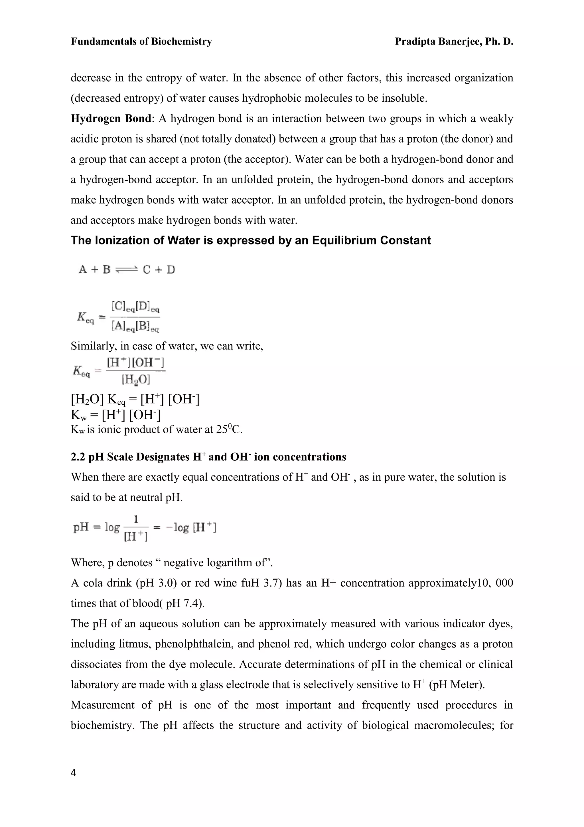 Fundamentals of Biochemistry Pradipta Banerjee, Ph. D.
4
decrease in the entropy of water. In the absence of other factors, this increased organization
(decreased entropy) of water causes hydrophobic molecules to be insoluble.
Hydrogen Bond: A hydrogen bond is an interaction between two groups in which a weakly
acidic proton is shared (not totally donated) between a group that has a proton (the donor) and
a group that can accept a proton (the acceptor). Water can be both a hydrogen-bond donor and
a hydrogen-bond acceptor. In an unfolded protein, the hydrogen-bond donors and acceptors
make hydrogen bonds with water acceptor. In an unfolded protein, the hydrogen-bond donors
and acceptors make hydrogen bonds with water.
The lonization of Water is expressed by an Equilibrium Constant
Similarly, in case of water, we can write,
[H2O] Keq = [H+
] [OH-
]
Kw = [H+
] [OH-
]
Kw is ionic product of water at 250
C.
2.2 pH Scale Designates H+ and OH- ion concentrations
When there are exactly equal concentrations of H+
and OH-
, as in pure water, the solution is
said to be at neutral pH.
Where, p denotes “ negative logarithm of”.
A cola drink (pH 3.0) or red wine fuH 3.7) has an H+ concentration approximately10, 000
times that of blood( pH 7.4).
The pH of an aqueous solution can be approximately measured with various indicator dyes,
including litmus, phenolphthalein, and phenol red, which undergo color changes as a proton
dissociates from the dye molecule. Accurate determinations of pH in the chemical or clinical
laboratory are made with a glass electrode that is selectively sensitive to H+
(pH Meter).
Measurement of pH is one of the most important and frequently used procedures in
biochemistry. The pH affects the structure and activity of biological macromolecules; for
 