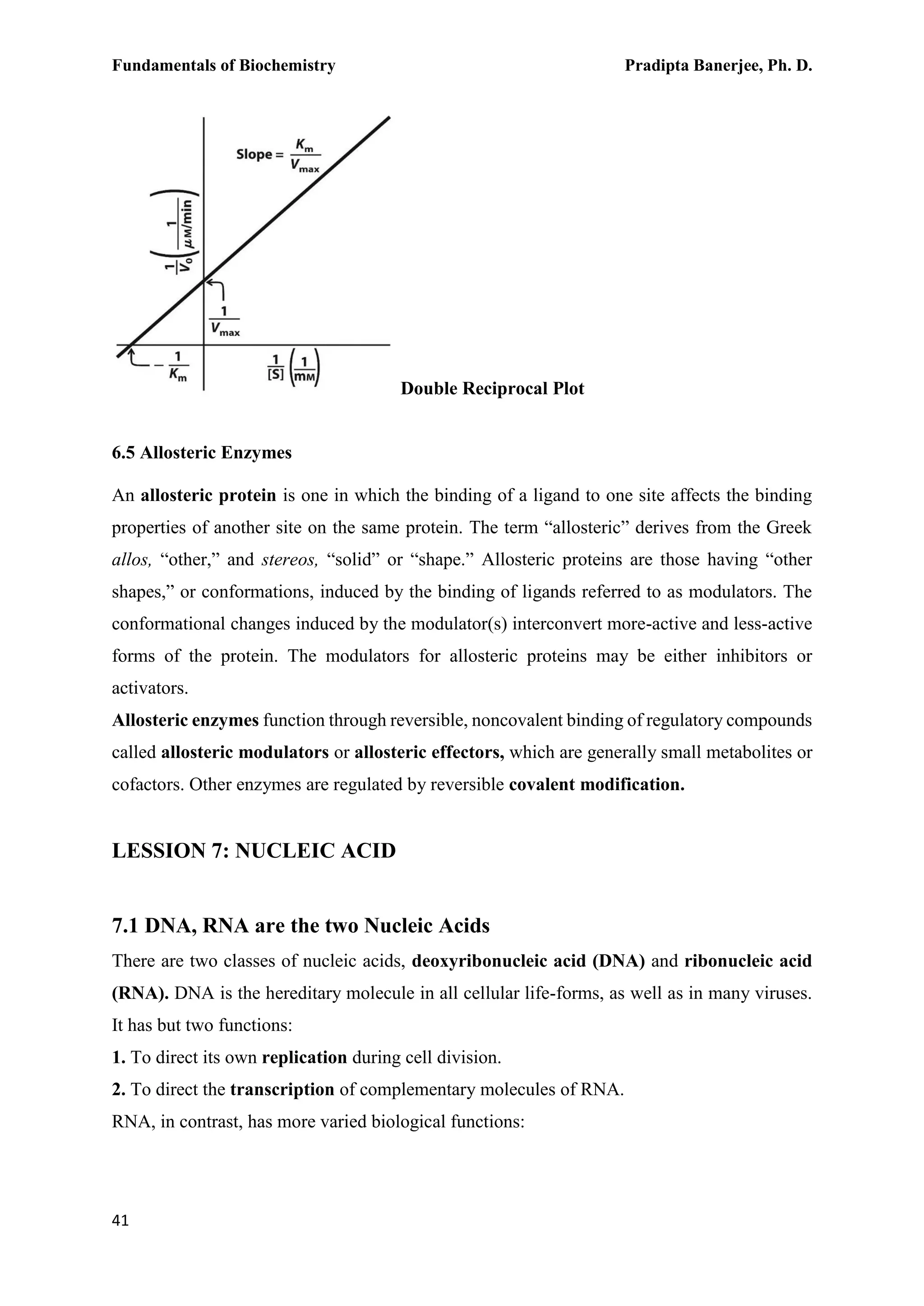 Fundamentals of Biochemistry Pradipta Banerjee, Ph. D.
41
Double Reciprocal Plot
6.5 Allosteric Enzymes
An allosteric protein is one in which the binding of a ligand to one site affects the binding
properties of another site on the same protein. The term “allosteric” derives from the Greek
allos, “other,” and stereos, “solid” or “shape.” Allosteric proteins are those having “other
shapes,” or conformations, induced by the binding of ligands referred to as modulators. The
conformational changes induced by the modulator(s) interconvert more-active and less-active
forms of the protein. The modulators for allosteric proteins may be either inhibitors or
activators.
Allosteric enzymes function through reversible, noncovalent binding of regulatory compounds
called allosteric modulators or allosteric effectors, which are generally small metabolites or
cofactors. Other enzymes are regulated by reversible covalent modification.
LESSION 7: NUCLEIC ACID
7.1 DNA, RNA are the two Nucleic Acids
There are two classes of nucleic acids, deoxyribonucleic acid (DNA) and ribonucleic acid
(RNA). DNA is the hereditary molecule in all cellular life-forms, as well as in many viruses.
It has but two functions:
1. To direct its own replication during cell division.
2. To direct the transcription of complementary molecules of RNA.
RNA, in contrast, has more varied biological functions:
 