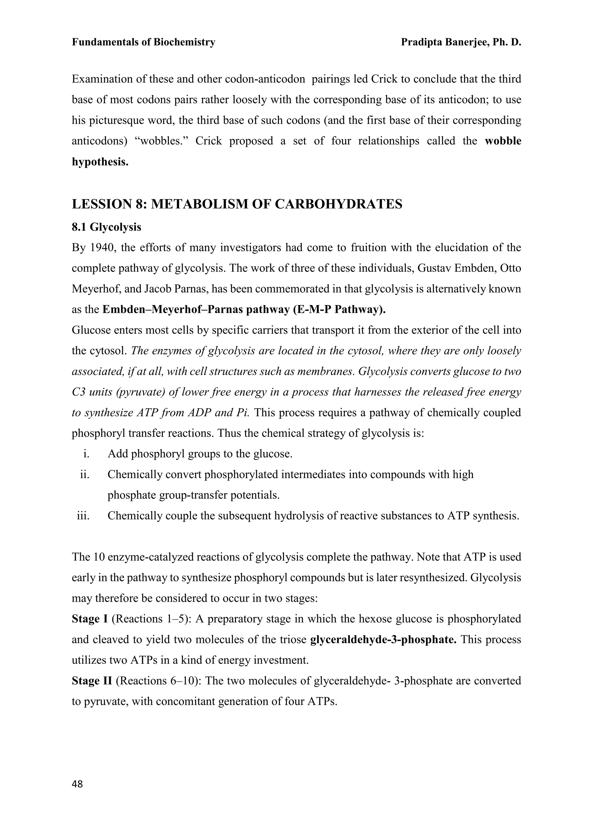 Fundamentals of Biochemistry Pradipta Banerjee, Ph. D.
48
Examination of these and other codon-anticodon pairings led Crick to conclude that the third
base of most codons pairs rather loosely with the corresponding base of its anticodon; to use
his picturesque word, the third base of such codons (and the first base of their corresponding
anticodons) “wobbles.” Crick proposed a set of four relationships called the wobble
hypothesis.
LESSION 8: METABOLISM OF CARBOHYDRATES
8.1 Glycolysis
By 1940, the efforts of many investigators had come to fruition with the elucidation of the
complete pathway of glycolysis. The work of three of these individuals, Gustav Embden, Otto
Meyerhof, and Jacob Parnas, has been commemorated in that glycolysis is alternatively known
as the Embden–Meyerhof–Parnas pathway (E-M-P Pathway).
Glucose enters most cells by specific carriers that transport it from the exterior of the cell into
the cytosol. The enzymes of glycolysis are located in the cytosol, where they are only loosely
associated, if at all, with cell structures such as membranes. Glycolysis converts glucose to two
C3 units (pyruvate) of lower free energy in a process that harnesses the released free energy
to synthesize ATP from ADP and Pi. This process requires a pathway of chemically coupled
phosphoryl transfer reactions. Thus the chemical strategy of glycolysis is:
i. Add phosphoryl groups to the glucose.
ii. Chemically convert phosphorylated intermediates into compounds with high
phosphate group-transfer potentials.
iii. Chemically couple the subsequent hydrolysis of reactive substances to ATP synthesis.
The 10 enzyme-catalyzed reactions of glycolysis complete the pathway. Note that ATP is used
early in the pathway to synthesize phosphoryl compounds but is later resynthesized. Glycolysis
may therefore be considered to occur in two stages:
Stage I (Reactions 1–5): A preparatory stage in which the hexose glucose is phosphorylated
and cleaved to yield two molecules of the triose glyceraldehyde-3-phosphate. This process
utilizes two ATPs in a kind of energy investment.
Stage II (Reactions 6–10): The two molecules of glyceraldehyde- 3-phosphate are converted
to pyruvate, with concomitant generation of four ATPs.
 