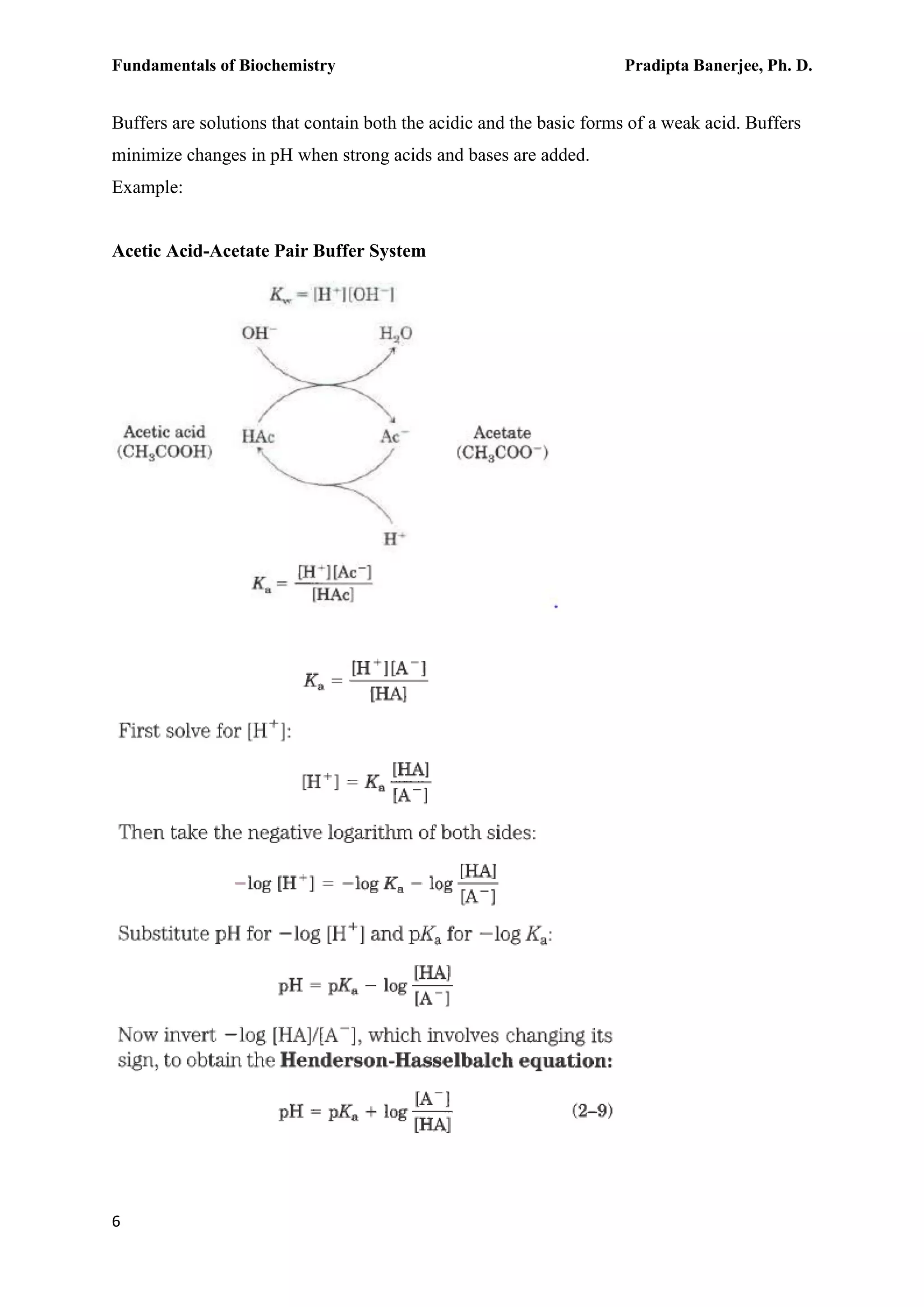 Fundamentals of Biochemistry Pradipta Banerjee, Ph. D.
6
Buffers are solutions that contain both the acidic and the basic forms of a weak acid. Buffers
minimize changes in pH when strong acids and bases are added.
Example:
Acetic Acid-Acetate Pair Buffer System
 