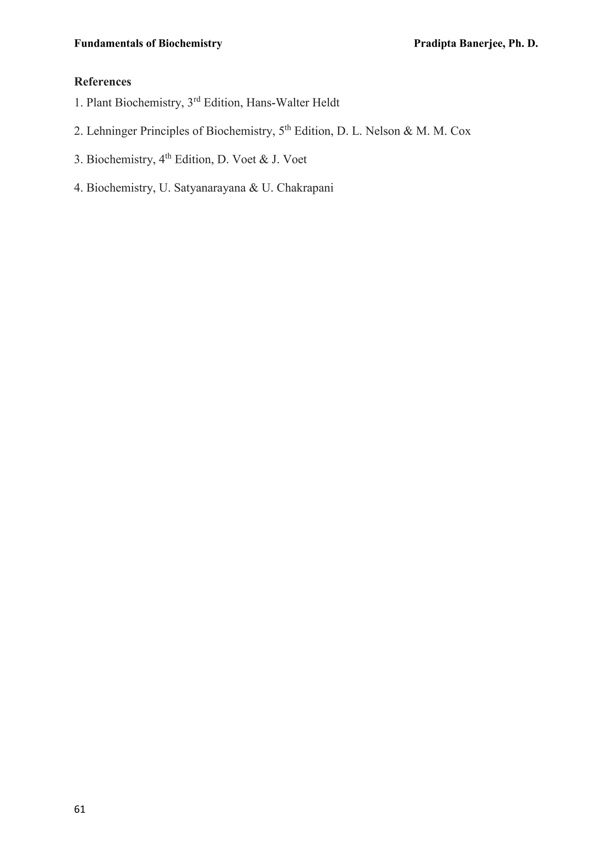 Fundamentals of Biochemistry Pradipta Banerjee, Ph. D.
61
References
1. Plant Biochemistry, 3rd
Edition, Hans-Walter Heldt
2. Lehninger Principles of Biochemistry, 5th
Edition, D. L. Nelson & M. M. Cox
3. Biochemistry, 4th
Edition, D. Voet & J. Voet
4. Biochemistry, U. Satyanarayana & U. Chakrapani
 